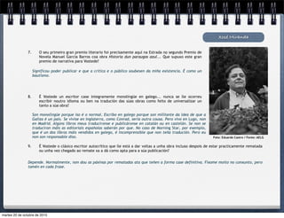 Significou poder publicar e que a crítica e o público soubesen da miña existencia. É como un
bautismo.
Xosé Miranda
7. O seu primeiro gran premio literario foi precisamente aquí na Estrada no segundo Premio de
Novela Manuel García Barros coa obra Historia dun paraugas azul... Que supuxo este gran
premio de narrativa para Vostede?
8. É Vostede un escritor case integramente monolingüe en galego... nunca se lle ocorreu
escribir noutro idioma ou ben na tradución das súas obras como feito de universalizar un
tanto a súa obra?
Son monolingüe porque iso é o normal. Escribo en galego porque son militante da idea de que a
Galiza é un país. Se vivise en Inglaterra, como Conrad, sería outra cousa. Pero vivo en Lugo, non
en Madrid. Algúns libros meus traducíronse e publicáronse en catalán ou en castelán. Se non se
traduciron máis as editoriais españolas saberán por que. No caso de Morning Star, por exemplo,
que é un dos libros máis vendidos en galego, é incomprensible que non teña tradución. Pero eu
non son responsable diso.
9. É Vostede o clásico escritor autocrítico que lle está a dar voltas a unha obra incluso despois de estar practicamente rematada
ou unha vez chegado ao remate xa a dá como apta para a súa publicación?
Depende. Normalmente, non dou as páxinas por rematadas ata que teñen a forma case definitiva. Fíxome moito no conxunto, pero
tamén en cada frase.
Foto: Eduardo Castro / Fonte: AELG
martes 20 de octubre de 2015
 