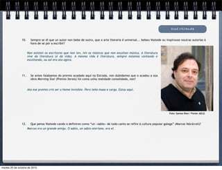 Xosé Miranda
10. Sempre se di que un autor non bebe de outro, que a arte literaria é universal... bebeu Vostede ou inspirouse noutras autorías á
hora de se pór a escribir?
Non existen os escritores que non len, nin os músicos que non escoitan música. A literatura
vive da literatura (e da vida). A mesma vida é literatura, sempre estamos contando e
escoitando, ou así era ata agora.
11. Se antes falabamos do premio acadado aquí na Estrada, non dubidamos que o acadou a súa
obra Morning Star (Premio Xerais) foi coma unha realidade consolidada, non?
12. Que pensa Vostede cando o definiron como “un «sabio» de todo canto se refire á cultura popular galega” (Marcos Valcárcel)?
Ata ese premio crin ser o Home Invisible. Pero teño masa e carga. Estou aquí.
Marcos era un grande amigo. O sabio, un sabio oteriano, era el.
Foto: Santos Díez / Fonte: AELG
martes 20 de octubre de 2015
 