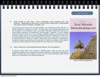 14. E para rematarmos, aínda queda abondo que descubrir da nosa etnografía...
Xosé Miranda
É urxente recoller todo o que se poida e estudalo mellor. Poño por caso, hai mitos
propiamente galegos, pero os estudosos ata agora negárono ou silenciárono, pensando ou
dando a entender que eran lendas ou contos. Pero son restos fosilizados dunha relixión
anterior ao cristianismo e do cristianismo medieval.
13. Cando Vostede se puxo mans á obra recolleitando contos populares para unha
antoloxía... dende logo que tería que ter uns moi fortes criterios para ir seleccionando
neles dada a inxente cantidade e variedade, non?
O que quixemos facer cos contos do Cabalo Buligán, foi o que fixeran Calvino, Perrault, os
Grimm, Afanassiev, Andersen cos contos dos seus países. Unha edición dignificada, que
lles devolvese o seu verdadeiro valor, una edición ilustrada, marabillosa, para que os
nenos galegos coñecesen os descoñecidos contos galegos. Fixádevos, os nenos galegos
coñecían os contos dos Grimm e non os propios. Ademais, poñelos en contacto cos contos
de todo o mundo, e para iso recorremos ao catálogo de Aarne e Thompson. O criterio foi o
da autenticidade para que se vise, precisamente, que somos un país como os outros, que
os nosos contos son os “mesmos” e teñen o mesmo valor, que os italianos, os franceses ou
os alemáns. Somos un pobo normal: só temos que crer máis en nós mesmos. Entre todas as
versións que hai de cada conto eliximos sempre as máis lindas ou as máis íntegras.
Portada: “Historia dun paraguas azul”
martes 20 de octubre de 2015
 
