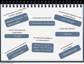 StonehengeUn monumento
salientábel?
Manuel Antonio. “De
catro a catro”
Un/ha autor/-a e unha obra
literaria galegos?
Afonso de Lanzós e
Cabalo Tolo (Tasunka
Witko, Craz Horse)
Un personaxe galego e
un estranxeiro?
Marcel Schwob “Vies
imaginaires”
Un/ha autor/-a e unha obra
Tom Sawyer
Un personaxe literario co que
se identifique?
A vida
Cal é a súa fonte de
inspiración
“Amarcord” de Fellini
Unha película de cine?
Unha obra teatral?
Hamlet
martes 20 de octubre de 2015
 
