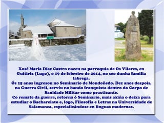 Xosé María Díaz Castro naceu na parroquia de Os Vilares, en
Guitiriz (Lugo), o 19 de febreiro de 2014, no seo dunha familia
labrega.
Ós 15 anos ingresou no Seminario de Mondoñedo. Dez anos despois,
na Guerra Civil, servíu no bando franquista dentro do Corpo de
Sanidade Militar como practicante.
Co remate da guerra, retorna ó Seminario, mais axiña o deixa para
estudiar o Bacharelato e, logo, Filosofía e Letras na Universidade de
Salamanca, especializándose en linguas modernas.
 