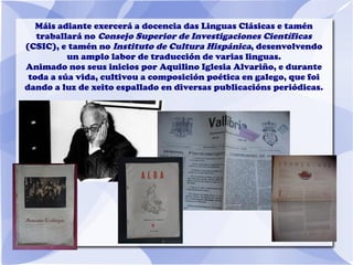 Máis adiante exercerá a docencia das Linguas Clásicas e tamén
traballará no Consejo Superior de Investigaciones Científicas
(CSIC), e tamén no Instituto de Cultura Hispánica, desenvolvendo
un amplo labor de traducción de varias linguas.
Animado nos seus inicios por Aquilino Iglesia Alvariño, e durante
toda a súa vida, cultivou a composición poética en galego, que foi
dando a luz de xeito espallado en diversas publicacións periódicas.
 
