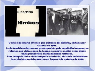 O único poemario extenso que publicou foi Nimbos, editado por
Galaxia en 1961.
A súa temática céntrase na preocupación pola condición humana, en
relación coa vida, o paso do tempo e a morte, moitas veces desde
unha perspectiva marcadamente relixiosa.
Tras cumprir unha vida tranquila e retirada, afastada maiormente
das relacións sociais, morreu en Lugo o 2 de outubro de 1990
 