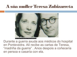 A súa mullerTeresa Zubizarreta
Durante a guerra axuda aos médicos do hospital
en Pontevedra. Alí recibe as cartas de Teresa,
“madriña da guerra” . Anos despois a coñecería
en persoa e casaría con ela.
 