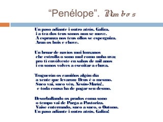 “Penélope”. Nim bo s
Un paso adiante i outro atrás, Galiza,
 i a tea dos teus sonos non se move.
 A espranza nos teus ollos se esperguiza.
 Aran os bois e chove.
  Un bruarde navíos moi lonxanos
 che estrolla o sono mol como unha uva;
 pro tí envólveste en sabas de mil anos
 i en sonos volves a escoitara chuva.
  Traguerán os camiños algún día
 a xente que levaron: Deus é o mesmo.
 Suco vai, suco vén, Xesús-María!,
  e toda cousa ha de pagarseu desmo.
  Desorballando os prados coma sono
 o tempo vai de Parga a Pastoriza.
 Vaise enterrando, suco a suco, o Outono.
Un paso adiante i outro atrás, Galiza!
 