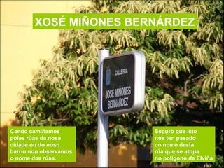 XOSÉ MIÑONES BERNÁRDEZ
Cando camiñamos
polas rúas da nosa
cidade ou do noso
barrio non observamos
o nome das rúas.
Seguro ...