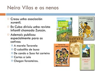 Neira Vilas e os nenos Creou unha asociación xuvenil. En Cuba dirixiu unha revista infantil chamada Zunzún. Ademais publicou especialmente para os cativos: A marela Taravela O cabaliño de buxo De cando o Suso foi carteiro Cartas a Lelo Chegan forasteiros. 