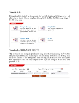 Thống kê xố số :

Không dừng lại ở đó, dịch vụ còn cung cấp cho bạn tính năng thống kê kết quả xố số : soi
cầu, thống kê nhanh, thống kê tổng hợp và thống kê lôt tô nhằm cho khách hàng các gợi ý
tốt nhất trong ngày




Tính năng ĐẶC BIỆT: XỐ SỐ ĐIỆN TỬ

Thật là thiếu sót nếu không đề cập đến chức năng Xố số điện tử của chúng tôi. Với chức
năng này, bạn sẽ không cần phải ra ngoài, tìm đến các đại lí xổ số mà vẫn dễ dàng mua
xố số theo ý mình. Số tiền thắng có thể rút ra tiền mặt, đây là điều mà chưa dịch vụ nào
thực hiện được. Có thể nói, chức năng xố số trực tuyến của chúng tôi đã xóa nhòa ranh
giới thực và ảo.
 