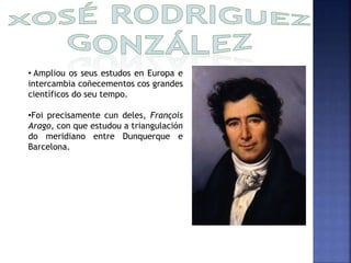 • Ampliou os seus estudos en Europa e 
intercambia coñecementos cos grandes 
científicos do seu tempo. 
•Foi precisamente cun deles, François 
Arago, con que estudou a triangulación 
do meridiano entre Dunquerque e 
Barcelona. 
 