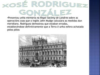 •Presentou unha memoria na Royal Society de Londres sobre as 
operacións coas que o inglés John Mudge calculara as medidas dun 
meridiano. Rodríguez demostrou que estaban erradas, 
establecéndose definitivamente que a Terra é unha esfera achatada 
polos pólos 
 