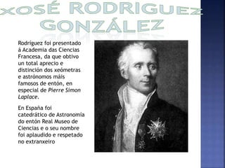 Rodríguez foi presentado 
á Academia das Ciencias 
Francesa, da que obtivo 
un total aprecio e 
distinción dos xeómetras 
e astrónomos máis 
famosos de entón, en 
especial de Pierre Simon 
Laplace. 
En España foi 
catedrático de Astronomía 
do entón Real Museo de 
Ciencias e o seu nombre 
foi aplaudido e respetado 
no extranxeiro 
 