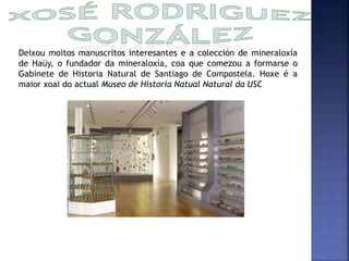 Deixou moitos manuscritos interesantes e a colección de mineraloxía 
de Haüy, o fundador da mineraloxía, coa que comezou a formarse o 
Gabinete de Historia Natural de Santiago de Compostela. Hoxe é a 
maior xoai do actual Museo de Historia Natual Natural da USC 
 