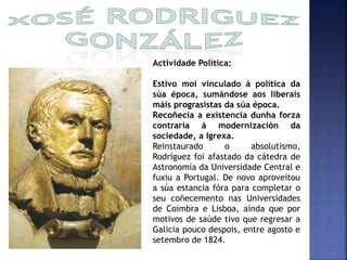 Actividade Política: 
Estivo moi vinculado á política da 
súa época, sumándose aos liberais 
máis prograsistas da súa época. 
Recoñecía a existencia dunha forza 
contraria á modernización da 
sociedade, a Igrexa. 
Reinstaurado o absolutismo, 
Rodríguez foi afastado da cátedra de 
Astronomía da Universidade Central e 
fuxiu a Portugal. De novo aproveitou 
a súa estancia fóra para completar o 
seu coñecemento nas Universidades 
de Coimbra e Lisboa, aínda que por 
motivos de saúde tivo que regresar a 
Galicia pouco despois, entre agosto e 
setembro de 1824. 
 