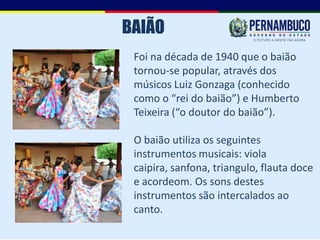 BAIÃO
 Foi na década de 1940 que o baião
 tornou-se popular, através dos
 músicos Luiz Gonzaga (conhecido
 como o “rei do baião”) e Humberto
 Teixeira (“o doutor do baião”).

 O baião utiliza os seguintes
 instrumentos musicais: viola
 caipira, sanfona, triangulo, flauta doce
 e acordeom. Os sons destes
 instrumentos são intercalados ao
 canto.
 