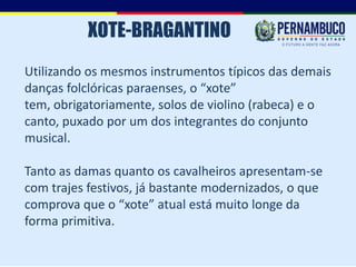 XOTE-BRAGANTINO
Utilizando os mesmos instrumentos típicos das demais
danças folclóricas paraenses, o “xote”
tem, obrigatoriamente, solos de violino (rabeca) e o
canto, puxado por um dos integrantes do conjunto
musical.

Tanto as damas quanto os cavalheiros apresentam-se
com trajes festivos, já bastante modernizados, o que
comprova que o “xote” atual está muito longe da
forma primitiva.
 