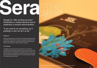 Sera
Serage for "after printing services":
Declination in market demand due to
weakness in product demonstration

"If you want to do something, do it
perfectly or don not do it at all."

Background

Serage for printing services, one of the few Jordanian companies that see
to the "after printing services", handles luxurious paper bags. Most of the
printing press companies in Jordan deal with Serage for adding printing
effects on their materials for quality and beauty purposes.


The Challenge

The difficulty of such service lies in the fact that it is not enough to
demonstrate it visually using a website or brochure. Hence, all of the then
previous efforts have almost failed in increasing the volume of sales, not to
mention that they found it difficult to convince their clients (i.e. the printing
press companies) to add these effects on their printed materials using the
then existing demonstration tools.




                                                                                    Xotox won the Golden Award in "The Jordan Advertising Award" for this solution
 