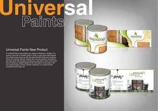 Universal
Universal Paints New Product
A Universal Paints new product was made for distribute in Europe. The
product required a suitable label in order to get good sales figures.
Our creative team came up with this label that best suits such products,
which are used by ordinary citizens and not only painters compared to
the Arab world. We focused on producing a logo that is close to the heart
plus an attractive, elegant design as the new paint is to be used in the
pre-painting stage to protect wooden materials; it is a paint that the
housewife could easily use.
 