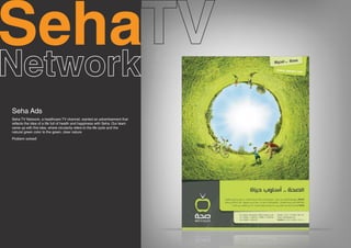 Seha
Seha Ads
Seha TV Network, a healthcare TV channel, wanted an advertisement that
reflects the idea of a life full of health and happiness with Seha. Our team
came up with this idea, where circularity refers to the life cycle and the
natural green color to the green, clear nature.
Problem solved!
 