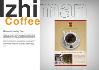 Izhi
IZhiman's Healthy Cup
We recommended IZhiman's coffee, a 100-year-old coffee supplier, to pass a
message that its coffee is free from harmful gases that result from roasting
and grinding of the coffee beans. This thing was possible by means of the
latest technologies and up-to-date equipment that the IZhiman's facility has.

Our creative designers tackled this by creating the “healthy cup” idea, where
a heart forms at the surface of the coffee to indicate a healthy, happy life.

Some explanation about the facility was provided at the bottom. We have
chosen some soft, elegant colors in order to refer to the deep roots of the
clients.
 