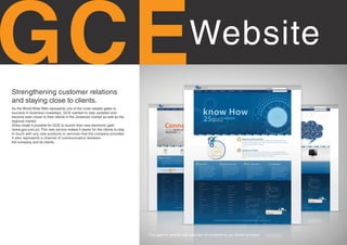 GC E
Strengthening customer relations
and staying close to clients.
                                                                                                      Website
As the World Wide Web represents one of the most reliable gates to
success in business nowadays, GCE wanted to stay updated and
become even closer to their clients in the Jordanian market as well as the
regional market.
Xotox made it possible for GCE to launch their new electronic gate:
(www.gce.com.jo). This new service makes it easier for the clients to stay
in touch with any new products or services that the company provides.
It also represents a channel of communication between
the company and its clients.




                                                                             This gigantic website was executed on schedule by our talents on board.
 