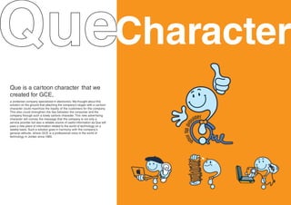 Character
Que is a cartoon character that we
created for GCE,
a Jordanian company specialized in electronics. We thought about this
solution on the ground that attaching the company’s slogan with a cartoon
character could maximize the loyalty of the customers for the company.
This also could strengthen the ties between the consumer and the
company through such a lovely cartoon character. This new advertising
character will convey the message that the company is not only a
service provider but also a reliable source of useful information as Que will
pass a new piece of information related to the world of technology on a
weekly basis. Such a solution goes in harmony with the company’s
general attitude, where GCE is a professional voice in the world of
technology in Jordan since 1985.
 