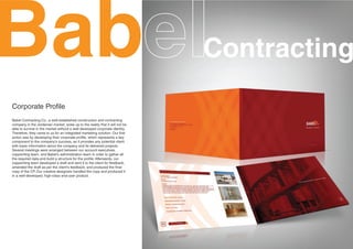 Bab                                                                           Contracting
Corporate Profile
Babel Contracting Co., a well-established construction and contracting
company in the Jordanian market, woke up to the reality that it will not be
able to survive in the market without a well-developed corporate identity.
Therefore, they came to us for an integrated marketing solution. Our first
action was by developing their corporate profile, which represents a key
component to the company's success, as it provides any potential client
with basic information about the company and its delivered projects.
Several meetings were arranged between our account executives,
copywriting team, and Babel's administration team in order to gather all
the required data and build a structure for the profile. Afterwards, our
copywriting team developed a draft and sent it to the client for feedback,
amended the draft as per the client's feedback, and produced the final
copy of the CP. Our creative designers handled the copy and produced it
in a well-developed, high-class end-user product.
 