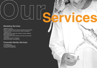 Marketing Services:
                                                                       Services
• B2B/B2C marketing
• Media / marketing research, planning, consulting, and purchasing
• Advertisements for print (brochures, mailers, newspapers,
  magazines, etc.)
• Advertisements for media (radio, television, internet, billboards,
indoor/outdoor signs, etc.)
• Direct advertising services (physical mail, email, and cell phone
  campaigns)
• New product launches / campaigns
• Special promotions / event planning


Corporate Identity Services:
• Naming/Branding
• Logo Design/Development
• Company Forms/Stationary
 