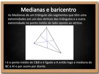 As Medianas de um triângulo são segmentos que têm uma
extremidades em um dos vértices dos triângulos e a outra
extremidade no ponto médio do lado oposto ao vértice.
I é o ponto médio de C&B e é ligado a A então logo a mediana de
BC é AI e por assim por diante.
 