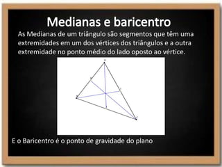 As Medianas de um triângulo são segmentos que têm uma
extremidades em um dos vértices dos triângulos e a outra
extremidade no ponto médio do lado oposto ao vértice.
E o Baricentro é o ponto de gravidade do plano
 