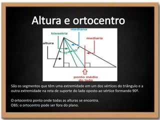São os segmentos que têm uma extremidade em um dos vértices do triângulo e a
outra extremidade na reta de suporte do lado oposto ao vértice formando 90º.
O ortocentro ponto onde todas as alturas se encontra.
OBS: o ortocentro pode ser fora do plano.
 