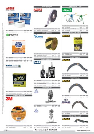 96 www.belenus.com.brTelevendas: (19) 3517.7200
Preçosválidossomenteparaoestadodesãopaulo.Ofertasválidasaté30/06/2016ouenquantoduraremosestoques,exclusivamenteparafaturamentodafilialdoestadodesãopaulo.tributaçãoicmsconformelegislaçãovigente.Produtoscomipidestacado
estarãosujeitosàacréscimodepreçodeacordocomalíquota.Imagemmeramenteilustrativa.Reservamo-nosodireitodecorrigireventuaiserrosgráficosoudedigitação,bemcomoalteraçãodepreçossemprévioaviso.
Cód . Descrição Unid. Emb. Preço
46986 70MMX200M PLASTCOR PEÇA 1 5,78
46985 70MMX50M PLASTCOR PEÇA 1 2,23
Cód . Descrição Unid. Emb. Preço
71930 138 10GR VD BLISTER TEKBOND PECA 1 7,89
71931 138 10GR VD TEKBOND PECA 1 7,16
71932 138 50GR VD TEKBOND PECA 1 31,58
Cód . Descrição Unid. Emb. Preço
48672 RODAPE 86151/1 NI ALIANCA PEÇA 10 6,86
Cód . Descrição Unid. Emb. Preço
41751 12MMX5M ESPUMA ADERE ROLO 21 3,85
Cód . Descrição Unid. Emb. Preço
51141 18MMX10M GOOL PLASTIFLUOR PEÇA 120 0,38
Cód . Descrição Unid. Emb. Preço
48670 PISO 86151/3 NI ALIANCA PEÇA 10 5,77
Cód . Descrição Unid. Emb. Preço
50603 POLYTUBES 18MMX10M PULVITEC PEÇA 60 1,64
50604 POLYTUBES 18MMX25M PULVITEC PEÇA 30 3,65
50605 POLYTUBES 18MMX50M PULVITEC PEÇA 30 6,98
Cód . Descrição Unid. Emb. Preço
41749 18MMX50M ADERE ROLO 72 6,01
FITA VEDAÇÃO
FITA ZEBRADA
FIXADOR PORTA
FIXA ROLAMENTO
Cód . Descrição Unid. Emb. Preço
53371 S/C BELTOOLS PEÇA 6 10,21
Cód . Descrição Unid. Emb. Preço
53299 S/C BELTOOLS PEÇA 6 13,07
Cód . Descrição Unid. Emb. Preço
53298 S/C BELTOOLS PECA 6 13,07
Cód . Descrição Unid. Emb. Preço
54371 500ML BELTOOLS PEÇA 6 29,39
FLUIDO DE CORTE
FOICE ABERTA
FOICE FECHADA
Cód . Descrição Unid. Emb. Preço
49771 S/C RAMADA PEÇA 1 14,46
FOICE SÃO PAULO
Cód . Descrição Unid. Emb. Preço
45603 50MMX10M 3M ROLO 6 14,78
FITA VEDA TRINCA
Cód . Descrição Unid. Emb. Preço
70055 F02 CACULA PEÇA 1 62,87
70053 F10 MODELO KOMBAT CACULA PEÇA 1 90,38
70054 F10 CACULA PEÇA 1 81,34
FLAMBADOR A GÁS
 