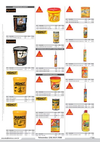 101atacado@belenus.com.br Televendas: (19) 3517.7200
Preçosválidossomenteparaoestadodesãopaulo.Ofertasválidasaté30/06/2016ouenquantoduraremosestoques,exclusivamenteparafaturamentodafilialdoestadodesãopaulo.tributaçãoicmsconformelegislaçãovigente.Produtoscomipidestacado
estarãosujeitosàacréscimodepreçodeacordocomalíquota.Imagemmeramenteilustrativa.Reservamo-nosodireitodecorrigireventuaiserrosgráficosoudedigitação,bemcomoalteraçãodepreçossemprévioaviso.
IMPERMEABILIZANTE
Cód . Descrição Unid. Emb. Preço
50064 1KG PT VEDACIT POTE 6 15,12
50065 3,6L VEDACIT GALÃO 4 36,89
50066 18L VEDACIT BALDE 1 92,52
Cód . Descrição Unid. Emb. Preço
50070 NEUTROL 900ML VEDACIT LATA 6 19,91
50071 NEUTROL 3,6L VEDACIT GALÃO 4 69,55
50072 NEUTROL 18L VEDACIT LATA 1 242,25
IMPERMEABILIZANTE CONSTRUCTION
Cód . Descrição Unid. Emb. Preço
51524 SIKAFLEX 300ML BC SIKA TUBO 12 35,01
51409 SIKAFLEX 300ML CZ SIKA TUBO 12 35,01
Cód . Descrição Unid. Emb. Preço
50074 COMPOUND ADES 1KG VEDACIT LITRO 6 33,38
Cód . Descrição Unid. Emb. Preço
50067 IMPERM BIANCO 1KG PT VEDACIT POTE 6 24,47
50068 IMPERM BIANCO 3,6KG VEDACIT GALÃO 4 57,57
50069 IMPERM BIANCO 18KG VEDACIT BALDE 1 192,82
IMPERMEABILIZANTE
Cód . Descrição Unid. Emb. Preço
71496 IGOL ECO ASFALTO 3,6L SIKA LATA 4 30,58
71495 IGOL ECO ASFALTO 18L SIKA LATA 1 119,92
Cód . Descrição Unid. Emb. Preço
50062 SIKA 1 18L SIKA LATA 1 71,97
Cód . Descrição Unid. Emb. Preço
51632 ACQUA CERAMICA ONIX 18L LATA 1 184,75
Cód . Descrição Unid. Emb. Preço
71494 ARGAMASSA SIKA 1 1L SIKA LATA 12 8,83
71493 ARGAMASSA SIKA 1 3,6L SIKA LATA 4 32,30
Cód . Descrição Unid. Emb. Preço
51617 ALTO BRILHO 18L HYDRONORTH LATA 1 261,43
Cód . Descrição Unid. Emb. Preço
51406 SIKA TOP100 4KG SIKA CAIXA 4 26,43
50061 SIKA TOP100 18KG SIKA CAIXA 1 39,59
Cód . Descrição Unid. Emb. Preço
71434 SIKAFLEX UNIVERSAL 300ML BC SIKA TUBO 12 27,88
71433 SIKAFLEX UNIVERSAL 300ML CZ SIKA TUBO 12 27,88
Cód . Descrição Unid. Emb. Preço
71435 SIKABOOM M (ESPUMA PU) 500ML SIKA TUBO 12 20,23
Cód . Descrição Unid. Emb. Preço
51408 SIKACRYL TRINCA PAREDE 300ML SIKA TUBO 12 19,89
Cód . Descrição Unid. Emb. Preço
51407 SIKADUR EPOXI 1KG SIKA JOGO 6 35,05
Cód . Descrição Unid. Emb. Preço
50063 SIKANOL ALVENARIA 1L SIKA LATA 12 9,54
 