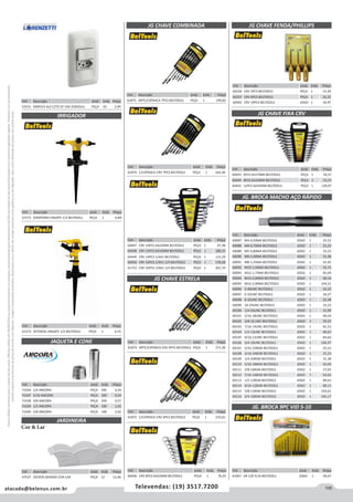 105atacado@belenus.com.br Televendas: (19) 3517.7200
Preçosválidossomenteparaoestadodesãopaulo.Ofertasválidasaté30/06/2016ouenquantoduraremosestoques,exclusivamenteparafaturamentodafilialdoestadodesãopaulo.tributaçãoicmsconformelegislaçãovigente.Produtoscomipidestacado
estarãosujeitosàacréscimodepreçodeacordocomalíquota.Imagemmeramenteilustrativa.Reservamo-nosodireitodecorrigireventuaiserrosgráficosoudedigitação,bemcomoalteraçãodepreçossemprévioaviso.
Cód . Descrição Unid. Emb. Preço
61875 ARTC/CATRACA 7PCS BELTOOLS PEÇA 1 199,82Cód . Descrição Unid. Emb. Preço
53531 SIMPLES 4x2 C/TO 2P 10A 250VZULI PEÇA 20 5,49
IRRIGADOR
JAQUETA E CONE
JARDINEIRA
Cód . Descrição Unid. Emb. Preço
61571 GIRATORIO ENGATE 1/2 BELTOOLS PEÇA 1 6,84
Cód . Descrição Unid. Emb. Preço
61572 SETORIAL ENGATE 1/2 BELTOOLS PEÇA 1 6,53
Cód . Descrição Unid. Emb. Preço
71036 1/4 ANCORA PEÇA 500 0,39
71037 5/16 ANCORA PEÇA 200 0,50
71038 3/8 ANCORA PEÇA 250 0,57
71039 1/2 ANCORA PEÇA 100 1,42
71040 5/8 ANCORA PEÇA 100 2,02
Cód . Descrição Unid. Emb. Preço
47537 JOCKER GRANDE COR-LAR PEÇA 12 13,46
JG CHAVE COMBINADA
Cód . Descrição Unid. Emb. Preço
61874 C/CATRACA CRV 7PCS BELTOOLS PEÇA 1 163,36
JG CHAVE ESTRELA
JG CHAVE FENDA/PHILLIPS
Cód . Descrição Unid. Emb. Preço
61873 ARTC/CATRACA CRV 6PCS BELTOOLS PEÇA 1 271,36
Cód . Descrição Unid. Emb. Preço
61872 C/CATRACA CRV 6PCS BELTOOLS PEÇA 1 210,61
Cód . Descrição Unid. Emb. Preço
60446 CRV 8PCS 6A22MM BELTOOLS PEÇA 1 76,45
Cód . Descrição Unid. Emb. Preço
60447 CRV 10PCS 6A22MM BELTOOLS PEÇA 1 67,38
60448 CRV 15PCS 6A32MM BELTOOLS PEÇA 1 186,51
60449 CRV 14PCS 1/4A1 BELTOOLS PEÇA 1 112,29
60450 CRV 16PCS 1/4A1.1/4 BELTOOLS PEÇA 1 178,58
61753 CRV 16PCS 1/4A1.1/4 BELTOOLS PEÇA 1 267,70
Cód . Descrição Unid. Emb. Preço
60236 CRV 3PCS BELTOOLS PEÇA 1 15,34
60237 CRV 6PCS BELTOOLS PEÇA 1 22,22
60442 CRV 10PCS BELTOOLS JOGO 1 34,97
JG CHAVE FIXA CRV
Cód . Descrição Unid. Emb. Preço
60443 6PCS 6A17MM BELTOOLS PEÇA 1 36,57
60444 8PCS 6A22MM BELTOOLS PEÇA 1 53,21
60445 12PCS 6A32MM BELTOOLS PEÇA 1 139,07
Cód . Descrição Unid. Emb. Preço
60087 M3-0,50MA BELTOOLS JOGO 1 25,52
60088 M4-0,70MA BELTOOLS JOGO 1 25,23
60089 M5-0,80MA BELTOOLS JOGO 1 25,23
60090 M6-1,00MA BELTOOLS JOGO 1 31,38
60091 M8-1,25MA BELTOOLS JOGO 1 41,45
60092 M10-1,50MA BELTOOLS JOGO 1 55,71
60093 M12-1,75MA BELTOOLS JOGO 1 81,09
60094 M14-2,00MA BELTOOLS JOGO 1 90,10
60095 M16-2,00MA BELTOOLS JOGO 1 104,21
60096 5-40UNC BELTOOLS JOGO 1 25,23
60097 6-32UNC BELTOOLS JOGO 1 26,27
60098 8-32UNC BELTOOLS JOGO 1 25,38
60099 10-24UNC BELTOOLS JOGO 1 25,23
60100 1/4-20UNC BELTOOLS JOGO 1 31,09
60101 5/16-18UNC BELTOOLS JOGO 1 40,54
60102 3/8-16 UNC BELTOOLS JOGO 1 55,55
60103 7/16-14UNC BELTOOLS JOGO 1 81,53
60104 1/2-13UNC BELTOOLS JOGO 1 80,63
60105 9/16-12UNC BELTOOLS JOGO 1 83,64
60106 3/4-10UNC BELTOOLS JOGO 1 160,37
60107 5/32-32BSW BELTOOLS JOGO 1 25,52
60108 3/16-24BSW BELTOOLS JOGO 1 25,23
60109 1/4-20BSW BELTOOLS JOGO 1 31,38
60110 5/16-18BSW BELTOOLS JOGO 1 42,04
60111 3/8-16BSW BELTOOLS JOGO 1 57,05
60112 7/16-14BSW BELTOOLS JOGO 1 62,62
60113 1/2-12BSW BELTOOLS JOGO 1 80,63
60114 9/16-12BSW BELTOOLS JOGO 1 89,13
60115 5/8-11BSW BELTOOLS JOGO 1 103,61
60116 3/4-10BSW BELTOOLS JOGO 1 165,17
JG. BROCA MACHO AÇO RÁPIDO
JG. BROCA 9PC VID 5-10
Cód . Descrição Unid. Emb. Preço
61967 AR 1/8-5/16 BELTOOLS JOGO 1 56,67
Cor  Lar
 