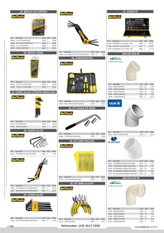 106 www.belenus.com.brTelevendas: (19) 3517.7200
Preçosválidossomenteparaoestadodesãopaulo.Ofertasválidasaté30/06/2016ouenquantoduraremosestoques,exclusivamenteparafaturamentodafilialdoestadodesãopaulo.tributaçãoicmsconformelegislaçãovigente.Produtoscomipidestacado
estarãosujeitosàacréscimodepreçodeacordocomalíquota.Imagemmeramenteilustrativa.Reservamo-nosodireitodecorrigireventuaiserrosgráficosoudedigitação,bemcomoalteraçãodepreçossemprévioaviso.
Cód . Descrição Unid. Emb. Preço
61806 TIPO CANIVETE 8 PCS CRV BELTOOLS PEÇA 1 17,00
JG. BROCA AÇO RÁPIDO
Cód . Descrição Unid. Emb. Preço
61964 7 PCS 2 A 8 BELTOOLS JOGO 1 36,98
61963 7PC 3/32A5/16 BELTOOLS JOGO 1 36,08
61966 1,5 A 12 BELTOOLS JOGO 1 98,85
61965 1/16A1/2 BELTOOLS JOGO 1 123,24
JG. BROCA VÍDEA
Cód . Descrição Unid. Emb. Preço
61961 4 PCS 5 A 10 BELTOOLS JOGO 1 15,04
61962 7 PCS 4 A 12 BELTOOLS JOGO 1 25,20
JG. CHAVE ALLEN
Cód . Descrição Unid. Emb. Preço
61819 9 PCS BELTOOLS PEÇA 1 25,37
61820 12PCS BELTOOLS PEÇA 1 29,75
JG. CHAVE ALLEN
JG. FERRAMENTAS
JG. CHAVE ALLEN C/PONTA ABAULADA
Cód . Descrição Unid. Emb. Preço
61818 TIPO ARGOLA 8 PCS BELTOOLS PEÇA 1 9,50
Cód . Descrição Unid. Emb. Preço
61805 7 PCS (T10 A T40) CRV BELTOOLS PEÇA 1 18,33
Cód . Descrição Unid. Emb. Preço
61969 9PCS ESTOJO LONA BELTOOLS JOGO 1 95,25
Cód . Descrição Unid. Emb. Preço
61816 TIPO CANIVETE 7 PCS BELTOOLS PEÇA 1 16,32
61817 TIPO CANIVETE 9 PCS BELTOOLS PEÇA 1 16,15
JG. KIT CHAVE DE RODA
JG. KIT LIMA AGULHA
JG. KIT MINI ALICATE
Cód . Descrição Unid. Emb. Preço
60966 TELESCOPICA BELTOOLS PEÇA 1 45,04
Cód . Descrição Unid. Emb. Preço
61136 12PCS 160MM BELTOOLS JOGO 1 34,02
Cód . Descrição Unid. Emb. Preço
60151 4PCS BELTOOLS PEÇA 1 33,61
JOELHO ESG 90
JOELHO ESG 45
Cód . Descrição Unid. Emb. Preço
51044 40MM AMANCO PEÇA 25 1,38
51045 50MM AMANCO PEÇA 25 2,13
51046 75MM AMANCO PEÇA 10 4,48
51047 100MM AMANCO PEÇA 10 5,53
51048 150MM AMANCO PEÇA 1 32,77
Cód . Descrição Unid. Emb. Preço
72262 45 PRIMARIO 50MM PLASTUBOS PECA 25 1,32
72263 45 PRIMARIO 75MM PLASTUBOS PECA 10 2,92
72264 45 PRIMARIO 100MM PLASTUBOS PECA 10 3,20
72265 45 PRIMARIO 150MM PLASTUBOS PECA 1 17,92
72270 45 SECUNDARIO 40MM PLASTUBOS PECA 25 0,86
Cód . Descrição Unid. Emb. Preço
51912 ESG 45 150MM TIGRE PEÇA 1 31,21
Cód . Descrição Unid. Emb. Preço
51061 40MM AMANCO PEÇA 25 0,99
51062 50MM AMANCO PEÇA 25 1,65
51063 75MM AMANCO PEÇA 10 3,75
51064 100MM AMANCO PEÇA 10 5,13
51065 150MM AMANCO PEÇA 1 31,45
Cód . Descrição Unid. Emb. Preço
61340 ESTRIADDO 1/2 C/18PCS CRV JOGO 1 213,61
61968 ESTRIADO 1/4 25PCS CRV JOGO 1 67,91
61339 SEXTAVADO 1/4 C/ 25PCS CRV JOGO 1 65,73
JG. SOQUETE
 