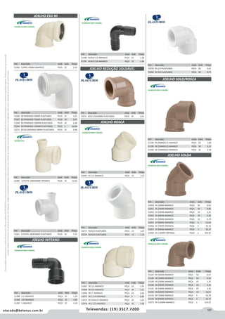 107atacado@belenus.com.br Televendas: (19) 3517.7200
Preçosválidossomenteparaoestadodesãopaulo.Ofertasválidasaté30/06/2016ouenquantoduraremosestoques,exclusivamenteparafaturamentodafilialdoestadodesãopaulo.tributaçãoicmsconformelegislaçãovigente.Produtoscomipidestacado
estarãosujeitosàacréscimodepreçodeacordocomalíquota.Imagemmeramenteilustrativa.Reservamo-nosodireitodecorrigireventuaiserrosgráficosoudedigitação,bemcomoalteraçãodepreçossemprévioaviso.
Cód . Descrição Unid. Emb. Preço
51049 45 1/2 AMANCO PEÇA 15 1,72
Cód . Descrição Unid. Emb. Preço
72273 45X1/2 PLASTUBOS PECA 15 1,07
72274 45X3/4 PLASTUBOS PECA 15 1,32
Cód . Descrição Unid. Emb. Preço
72272 SOLD 25X20MM PLASTUBOS PECA 24 1,02
Cód . Descrição Unid. Emb. Preço
72261 C/VISITA 100X50MM PLASTUBOS PECA 10 7,33
Cód . Descrição Unid. Emb. Preço
51067 90 1/2 AMANCO PEÇA 20 1,05
51068 90 3/4 AMANCO PEÇA 20 1,61
51069 90 1” AMANCO PEÇA 24 2,66
51071 90 1.1/4 AMANCO PEÇA 8 6,82
51072 90 3/4X1/2 AMANCO PEÇA 10 1,62
51070 90 1.1/2 AMANCO PEÇA 10 7,98
JOELHO ESG 90
JOELHO INTERNO
JOELHO ROSCA
JOELHO REDUÇÃO SOLDÁVEL
Cód . Descrição Unid. Emb. Preço
51066 C/ANEL 40MM AMANCO PEÇA 25 2,92
Cód . Descrição Unid. Emb. Preço
51060 C/VISITA 100X50MM AMANCO PEÇA 10 12,03
Cód . Descrição Unid. Emb. Preço
51390 DUPLO 1/2 AMANCO PEÇA 25 1,28
51391 DUPLO 3/4 AMANCO PEÇA 25 1,64
Cód . Descrição Unid. Emb. Preço
72259 90 1/2 PLASTUBOS PECA 20 0,41
72260 90 3/4 PLASTUBOS PECA 20 0,71
Cód . Descrição Unid. Emb. Preço
51388 1/2 AMANCO PEÇA 25 1,49
51389 3/4 AMANCO PEÇA 25 1,90
51387 1 AMANCO PEÇA 25 4,39
Cód . Descrição Unid. Emb. Preço
72266 90 PRIMARIO 50MM PLASTUBOS PECA 25 1,01
72267 90 PRIMARIO 75MM PLASTUBOS PECA 10 2,41
72268 90 PRIMARIO 100MM PLASTUBOS PECA 10 2,48
72269 90 PRIMARIO 150MM PLASTUBOS PECA 1 16,90
72271 90 SECUNDARIO 40MM PLASTUBOS PECA 25 0,48
Cód . Descrição Unid. Emb. Preço
51187 90 20MM AMANCO PEÇA 50 0,37
51188 90 25MM AMANCO PEÇA 50 0,50
51189 90 32MM AMANCO PEÇA 25 1,35
51190 90 40MM AMANCO PEÇA 10 3,34
51191 90 50MM AMANCO PEÇA 25 3,36
51192 90 60MM AMANCO PEÇA 10 16,57
51193 90 75MM AMANCO PEÇA 5 50,78
51194 90 85MM AMANCO PEÇA 3 56,71
51073 90 110MM AMANCO PEÇA 1 114,67
Cód . Descrição Unid. Emb. Preço
51050 45 20MM AMANCO PEÇA 50 0,52
51051 45 25MM AMANCO PEÇA 50 0,96
51052 45 32MM AMANCO PEÇA 10 2,25
51053 45 40MM AMANCO PEÇA 10 3,25
51054 45 50MM AMANCO PEÇA 10 4,74
51055 45 60MM AMANCO PEÇA 6 15,64
51056 45 75MM AMANCO PEÇA 5 35,53
51057 45 85MM AMANCO PEÇA 3 36,37
51058 45 110MM AMANCO PEÇA 1 105,46
JOELHO SOLD/ROSCA
JOELHO SOLDA
Cód . Descrição Unid. Emb. Preço
51198 90 20MMX1/2 AMANCO PEÇA 50 1,08
51199 90 25MMX1/2 AMANCO PEÇA 50 1,12
51200 90 25MMX3/4 AMANCO PEÇA 50 2,18
 