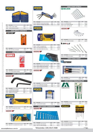 109atacado@belenus.com.br Televendas: (19) 3517.7200
Preçosválidossomenteparaoestadodesãopaulo.Ofertasválidasaté30/06/2016ouenquantoduraremosestoques,exclusivamenteparafaturamentodafilialdoestadodesãopaulo.tributaçãoicmsconformelegislaçãovigente.Produtoscomipidestacado
estarãosujeitosàacréscimodepreçodeacordocomalíquota.Imagemmeramenteilustrativa.Reservamo-nosodireitodecorrigireventuaiserrosgráficosoudedigitação,bemcomoalteraçãodepreçossemprévioaviso.
Cód . Descrição Unid. Emb. Preço
45696 L CURTA 1,5A10MM 9PCS PEÇA 1 25,35
45697 LG PT BO 0,5A3/8 C/13PCS PEÇA 1 112,04
45699 CURTA MM LONGA POL 25PCS PEÇA 1 98,39
Cód . Descrição Unid. Emb. Preço
49528 13PCS 1,5A6,5 IRWIN PEÇA 1 41,13
49527 13PCS 5/64A5/16 IRWIN PEÇA 1 41,63
JOGO BROCA CONCRETO
Cód . Descrição Unid. Emb. Preço
70223 3PCS 1/8-3/16-1/14 BLACK PEÇA 1 3,82
JOGO BROCA WIDEA
Cód . Descrição Unid. Emb. Preço
40212 4PCS 4/6/8/10MM DORMER JOGO 1 28,91
JOGO CHAVE ALLEN
Cód . Descrição Unid. Emb. Preço
44134 CANIVETE 0,5A3/16 9PCS IRWIN PEÇA 1 36,76
44135 CANIVETE 1,5A6MM 7PCS IRWIN PEÇA 1 33,39
Cód . Descrição Unid. Emb. Preço
42142 1,5A10MM 9PCS GEDORE JOGO 1 37,54
42144 1/8A9/16 10PCS GEDORE JOGO 1 93,58
42140 2A8MM 7PCS GEDORE JOGO 1 24,09
Cód . Descrição Unid. Emb. Preço
46047 ABAU 1,5A10MM 9PCS IRWIN PEÇA 1 34,21
Cód . Descrição Unid. Emb. Preço
42324 ABAU SUP 1,5A10MM 9PCS GEDORE JOGO 1 104,28
Cód . Descrição Unid. Emb. Preço
42177 LONGA 1/8A9/16 10PCS GEDORE JOGO 1 139,36
42174 LONGA 2A8MM 7PCS GEDORE JOGO 1 37,74
42175 LONGA 3A14MM 8PCS GEDORE JOGO 1 131,58
Cód . Descrição Unid. Emb. Preço
42143 SUP 2A10MM 8PCS GEDORE JOGO 1 35,91
42145 SUP 3/32A3/8 8PCS GEDORE JOGO 1 35,55
Cód . Descrição Unid. Emb. Preço
46049 T 3/32A3/8 8PCS IRWIN PEÇA 1 98,22
JOGO CHAVE COMBINADA
Cód . Descrição Unid. Emb. Preço
42252 6A32MM 15PCS GEDORE JOGO 1 370,12
42253 1/4A1.1/4 16PCS GEDORE JOGO 1 521,73
JOGO CHAVE FENDA/PHILLIPS
Cód . Descrição Unid. Emb. Preço
42552 5PCS MORETZSOHN JOGO 1 37,25
JOGO CHAVE ESTRELA
Cód . Descrição Unid. Emb. Preço
40754 6 A 22MM BELZER JOGO 1 169,18
40758 1/4 A 7/8 6PCS BELZER JOGO 1 83,09
40759 3/8 A 1 6PCS BELZER JOGO 1 207,15
Cód . Descrição Unid. Emb. Preço
59040 60-060 6PCS STANLEY PEÇA 1 25,24
59041 60-100 10PCS STANLEY PEÇA 1 37,38
59039 64-388 4PCS STANLEY PEÇA 1 18,72
Cód . Descrição Unid. Emb. Preço
42275 1/4A1.1/4 8PCS GEDORE JOGO 1 288,99
Cód . Descrição Unid. Emb. Preço
40535 6 A 17MM 6PCS MAYLE JOGO 5 52,36
Cód . Descrição Unid. Emb. Preço
47825 5PCS WESTERN CARTEL 96 5,33
JOGO CHAVE FENDA
 