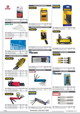 110 www.belenus.com.brTelevendas: (19) 3517.7200
Preçosválidossomenteparaoestadodesãopaulo.Ofertasválidasaté30/06/2016ouenquantoduraremosestoques,exclusivamenteparafaturamentodafilialdoestadodesãopaulo.tributaçãoicmsconformelegislaçãovigente.Produtoscomipidestacado
estarãosujeitosàacréscimodepreçodeacordocomalíquota.Imagemmeramenteilustrativa.Reservamo-nosodireitodecorrigireventuaiserrosgráficosoudedigitação,bemcomoalteraçãodepreçossemprévioaviso.
Cód . Descrição Unid. Emb. Preço
47682 6PCS MUNDIAL JOGO 5 24,06
JOGO CHAVE FIXA
JOGO CHAVE HEXAGONAL
JOGO CHAVE PRECISÃO
JOGO CHAVE SOQUETE E PONTAS
Cód . Descrição Unid. Emb. Preço
40713 6 A 22MM BELZER JOGO 1 118,07
40717 1/4X3/4 5PCS BELZER JOGO 1 72,48
40718 3/4X1 6PCS BELZER JOGO 1 84,91
Cód . Descrição Unid. Emb. Preço
59236 8PC (MM) SUPORTE STANLEY JOGO 12 18,03
59237 8PC (POL) SUPORTE STANLEY JOGO 12 18,03
59238 10PC (MM) SUPORTE STANLEY JOGO 12 21,09
59239 10PC(POL) SUPORTE STANLEY JOGO 12 21,09
Cód . Descrição Unid. Emb. Preço
59240 9PC ABAULADA (MM) STANLEY JOGO 6 41,97
59241 12PC ABAULADA(POL)STANLEY JOGO 6 48,77
Cód . Descrição Unid. Emb. Preço
59242 7PC CANIVETE SIMP STANLEY JOGO 12 23,55
59243 8PC CANIVETE BORR STANLEY JOGO 24 23,45
59244 9PC CANIVETE BORR STANLEY JOGO 24 29,23
Cód . Descrição Unid. Emb. Preço
42305 6A22MM 8PCS GEDORE JOGO 1 121,07
42307 1/4A1.1/4 8PCS GEDORE JOGO 1 198,65
Cód . Descrição Unid. Emb. Preço
59042 RELOJOEIRO 6PCS STANLEY PEÇA 1 13,01
Cód . Descrição Unid. Emb. Preço
59043 SOQUETE E PONTAS 68-010 STANLEY PEÇA 1 43,10
Cód . Descrição Unid. Emb. Preço
42385 ARMACAO T6AT25 8PCS GEDORE JOGO 1 95,53
Cód . Descrição Unid. Emb. Preço
47852 6PCS WESTERN PEÇA 6 5,10
Cód . Descrição Unid. Emb. Preço
44133 T CANIVETE T9AT40 8PCS IRWIN PEÇA 1 57,39
JOGO CHAVE TORX
JOGO CHAVE TELECOMUNICAÇÃO
Cód . Descrição Unid. Emb. Preço
46048 T CURTA T7AT40 10PCS IRWIN PEÇA 1 56,33
Cód . Descrição Unid. Emb. Preço
59245 8PC CANIVETE BORRACHA STANLEY JOGO 24 32,79
Cód . Descrição Unid. Emb. Preço
59015 16-300 STANLEY PEÇA 1 116,62
Cód . Descrição Unid. Emb. Preço
49206 MULTIUSO 2PCS WESTERN CARTEL 60 1,83
49207 MULTIUSO 3PCS WESTERN CARTEL 60 3,35
JOGO GRAMPO
JOGO FORMÃO
Cód . Descrição Unid. Emb. Preço
43841 LIGA 3PCS M5-0,80MA DORMER JOGO 1 30,80
JOGO MACHO AÇO
 
