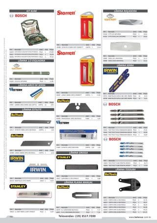 114 www.belenus.com.brTelevendas: (19) 3517.7200
Preçosválidossomenteparaoestadodesãopaulo.Ofertasválidasaté30/06/2016ouenquantoduraremosestoques,exclusivamenteparafaturamentodafilialdoestadodesãopaulo.tributaçãoicmsconformelegislaçãovigente.Produtoscomipidestacado
estarãosujeitosàacréscimodepreçodeacordocomalíquota.Imagemmeramenteilustrativa.Reservamo-nosodireitodecorrigireventuaiserrosgráficosoudedigitação,bemcomoalteraçãodepreçossemprévioaviso.
Cód . Descrição Unid. Emb. Preço
60489 LARGO 18MM 10PCS BELTOOLS CARTEL 1 2,52
LÂMINA ESTILETE
LÂMINA GROSSA
LÂMINA ARCO DE SERRA
LÂMINA 1/2 ESQUADRIA
Cód . Descrição Unid. Emb. Preço
46539 BIMETALICA 5PCS IRWIN JOGO 1 14,93
Cód . Descrição Unid. Emb. Preço
59024 11-300T 9MM C/10PC STANLEY PEÇA 1 13,87
Cód . Descrição Unid. Emb. Preço
41656 21X1X14 SATURNO PEÇA 1 12,80
Cód . Descrição Unid. Emb. Preço
47891 LAMINA ARCO SERRA 24D C/8 PCS CARTEL 12 2,93
Cód . Descrição Unid. Emb. Preço
46486 ESTREITO 9,5MM 10PC STARRETT CARTEL 1 15,42
Cód . Descrição Unid. Emb. Preço
60490 TRAPEZOIDAL 10PCS BELTOOLS TUBO 1 6,05
Cód . Descrição Unid. Emb. Preço
47892 ESTREITO 10PCS WESTERN CARTEL 120 1,91
Cód . Descrição Unid. Emb. Preço
59017 SURFORM 21-293 STANLEY PEÇA 1 8,86
LÂMINA PLAINA MANUAL
LÂMINA ROÇADEIRA
Cód . Descrição Unid. Emb. Preço
60517 ESTREITO 9MM 10PCS BELTOOLS CARTEL 1 1,66
Cód . Descrição Unid. Emb. Preço
46487 LARGO 18MM 10PCS STARRETT CARTEL 1 17,85
Cód . Descrição Unid. Emb. Preço
60970 N.3 185X45MM BELTOOLS PEÇA 1 7,17
60971 N.4-5 185X50MM BELTOOLS PEÇA 1 7,53
Cód . Descrição Unid. Emb. Preço
59985 350X1,5X1 UNIVERSAL PEÇA 1 12,11
59984 350X1,5X20 UNIVERSAL PEÇA 1 12,11
LÂMINA TESOURA
Cód . Descrição Unid. Emb. Preço
56663 TICO TICO T118A P/METAL BOSCH PEÇA 1 16,71
56664 TICO TICO T118B P/METAL BOSCH PEÇA 1 17,02
Cód . Descrição Unid. Emb. Preço
56661 TICO TICO T101A P/MADEIRA BOSCH PEÇA 1 27,61
56662 TICO TICO T101B P/MADEIRA BOSCH PEÇA 1 20,92
56660 TICO TICO T111C P/MADEIRA BOSCH PEÇA 1 14,87
Cód . Descrição Unid. Emb. Preço
41650 3 PTS 3/4 SATURNO PEÇA 1 19,61
41651 3 PTS 255X1,5X1 SATURNO PEÇA 1 19,61
Cód . Descrição Unid. Emb. Preço
60652 CORTA VERG 12 BELTOOLS PEÇA 1 31,76
60653 CORTA VERG 14 BELTOOLS PEÇA 1 39,27
60654 CORTA VERG 18 BELTOOLS PEÇA 1 48,46
60655 CORTA VERG 24 BELTOOLS PEÇA 1 66,58
60656 CORTA VERG 30 BELTOOLS PEÇA 1 93,23
60657 CORTA VERG 36 BELTOOLS PEÇA 1 115,15
LÂMINA SERRA
Cód . Descrição Unid. Emb. Preço
59701 BIMETALICA DUPLA 18D 10PC IRWIN PEÇA 10 8,15
59700 BIMETALICA DUPLA 24D 10PC IRWIN PEÇA 10 8,15
KIT XLINE
Cód . Descrição Unid. Emb. Preço
56659 100PC(BROCA MAD/MET/CONC/PTS)BOSCH PEÇA 1 170,89
56657 34PC(BROCA MAD/MET/CONC/PONT)BOSCH PEÇA 1 54,38
56658 60PC(BROCA MAD/MET/CONC/PONT)BOSCH PEÇA 1 97,25
 