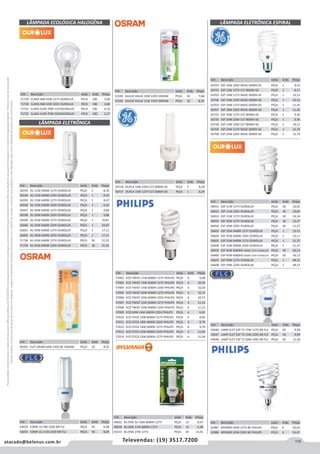 115atacado@belenus.com.br Televendas: (19) 3517.7200
Preçosválidossomenteparaoestadodesãopaulo.Ofertasválidasaté30/06/2016ouenquantoduraremosestoques,exclusivamenteparafaturamentodafilialdoestadodesãopaulo.tributaçãoicmsconformelegislaçãovigente.Produtoscomipidestacado
estarãosujeitosàacréscimodepreçodeacordocomalíquota.Imagemmeramenteilustrativa.Reservamo-nosodireitodecorrigireventuaiserrosgráficosoudedigitação,bemcomoalteraçãodepreçossemprévioaviso.
Cód . Descrição Unid. Emb. Preço
57001 ECO TWIST 11W 6000H 127V PHILIPS PEÇA 6 9,68
57003 ECO TWIST 15W 6000H 127V PHILIPS PEÇA 6 10,20
57004 ECO TWIST 15W 6000H 220V PHILIPS PEÇA 6 10,20
57005 ECO TWIST 20W 6000H 127V PHILIPS PEÇA 6 10,72
57006 ECO TWIST 20W 6000H 220V PHILIPS PEÇA 6 10,72
57007 ECO TWIST 23W 6000H 127V PHILIPS PEÇA 6 11,23
57008 ECO TWIST 23W 6000H 220V PHILIPS PEÇA 6 11,23
57009 ECO MINI 14W 6000H 220V PHILIPS PEÇA 6 6,62
57010 ECO STICK 14W 6000H 127V PHILIPS PEÇA 6 8,66
57011 ECO STICK 18W 6000H 220V PHILIPS PEÇA 6 9,79
57012 ECO STICK 18W 6000H 127V PHILIPS PEÇA 6 9,79
57013 ECO STICK 23W 6000H 220V PHILIPS PEÇA 6 11,04
57014 ECO STICK 23W 6000H 127V PHILIPS PEÇA 6 11,04
Cód . Descrição Unid. Emb. Preço
58451 ESP 11W 127V OUROLUX PEÇA 30 10,05
58452 ESP 11W 220V OUROLUX PEÇA 30 10,05
58453 ESP 15W 127V OUROLUX PEÇA 30 10,34
58455 ESP 20W 127V OUROLUX PEÇA 30 11,27
58456 ESP 20W 220V OUROLUX PEÇA 30 11,27
56603 ESP 25W 6400K 127V OUROLUX PEÇA 1 13,11
56604 ESP 25W 6400K 220V OUROLUX PEÇA 1 13,11
56605 ESP 33W 6400K 127V OUROLUX PEÇA 1 21,37
56606 ESP 33W 6400K 220V OUROLUX PEÇA 1 21,37
58459 ESP 45W 6000HS 6400K 127V OUROLUX PEÇA 30 30,13
58460 ESP 45W 6000HS 6400K 220V OUROLUX PEÇA 30 30,13
56607 ESP 59W 127V OUROLUX PEÇA 1 48,15
56608 ESP 59W 220V OUROLUX PEÇA 1 48,15
Cód . Descrição Unid. Emb. Preço
54033 COMP 2U 9W 220V BR FLC PEÇA 50 6,48
54035 COMP 2U 11W 220V BR FLC PEÇA 50 8,09
Cód . Descrição Unid. Emb. Preço
56593 3U 11W 6400K 127V OUROLUX PEÇA 1 8,39
56594 3U 11W 6400K 220V OUROLUX PEÇA 1 8,39
56595 3U 15W 6400K 127V OUROLUX PEÇA 1 8,47
56596 3U 15W 6400K 220V OUROLUX PEÇA 1 6,33
56597 3U 20W 6400K 127V OUROLUX PEÇA 1 9,86
56598 3U 20W 6400K 220V OUROLUX PEÇA 1 9,86
56599 3U 25W 6400K 127V OUROLUX PEÇA 1 10,87
56600 3U 25W 6400K 220V OUROLUX PEÇA 1 10,87
56601 4U 30W 6400K 127V OUROLUX PEÇA 1 17,11
56602 4U 30W 6400K 220V OUROLUX PEÇA 1 17,11
71738 4U 45W 6400K 127V OUROLUX PECA 30 31,91
71739 4U 45W 6400K 220V OUROLUX PECA 30 31,91
Cód . Descrição Unid. Emb. Preço
49391 ELET ARAM 10W 220V BC OSRAM PEÇA 10 8,35
LÂMPADA ELETRÔNICA
LÂMPADA ECOLÓGICA HALOGÊNA
Cód . Descrição Unid. Emb. Preço
56718 DUPLA 14W 220V E27 6000H GE PEÇA 1 8,29
56717 DUPLA 15W 127V E27 6000H GE PEÇA 1 8,29
Cód . Descrição Unid. Emb. Preço
51594 DULUX VALUE 10W 220V OSRAM PEÇA 10 7,68
51593 DULUX VALUE 11W 110V OSRAM PEÇA 10 8,35
Cód . Descrição Unid. Emb. Preço
71729 CLARA H60 42W 127V OUROLUX PECA 100 3,68
71730 CLARA H60 42W 220V OUROLUX PECA 100 3,68
71731 CLARA H100 70W 127VOUROLUX PECA 100 4,10
71732 CLARA H100 70W 220VOUROLUX PECA 100 4,27
LÂMPADA ELETRÔNICA ESPIRAL
Cód . Descrição Unid. Emb. Preço
56705 ESP 10W 220V BASIC 6000H GE PEÇA 1 9,43
56723 ESP 13W 127V E27 8000H GE PEÇA 1 8,17
56702 ESP 14W 127V BASIC 6000H GE PEÇA 1 10,13
56706 ESP 14W 220V BASIC 6000H GE PEÇA 1 10,13
56703 ESP 18W 127V BASIC 6000H GE PEÇA 1 11,45
56707 ESP 18W 220V BASIC 6000H GE PEÇA 1 11,45
56725 ESP 20W 127V E27 8000H GE PEÇA 1 9,36
56726 ESP 20W 220V E27 8000H GE PEÇA 1 9,36
56728 ESP 23W 220V E27 8000H GE PEÇA 1 10,12
56704 ESP 24W 127V BASIC 6000H GE PEÇA 1 12,74
56708 ESP 24W 220V BASIC 6000H GE PEÇA 1 12,74
Cód . Descrição Unid. Emb. Preço
49662 M.LYNX 3U 18W 8000H 127V PEÇA 12 8,57
49658 M.LYNX 11W 8000H 127V PEÇA 12 6,48
54331 M.LYNX 27W 127V PEÇA 20 13,91
Cód . Descrição Unid. Emb. Preço
54046 LAMP ELET ESP T3 15W 127V BR FLC PEÇA 50 9,99
54047 LAMP ELET ESP T3 15W 220V BR FLC PEÇA 50 9,99
54049 LAMP ELET ESP T3 20W 220V BR FLC PEÇA 50 11,58
Cód . Descrição Unid. Emb. Preço
52987 HPOWER 65W 127V BC PHILIPS PEÇA 6 59,03
52988 HPOWER 65W 220V BC PHILIPS PEÇA 6 54,67
 