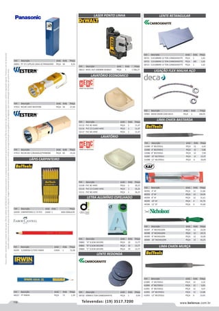 118 www.belenus.com.brTelevendas: (19) 3517.7200
Preçosválidossomenteparaoestadodesãopaulo.Ofertasválidasaté30/06/2016ouenquantoduraremosestoques,exclusivamenteparafaturamentodafilialdoestadodesãopaulo.tributaçãoicmsconformelegislaçãovigente.Produtoscomipidestacado
estarãosujeitosàacréscimodepreçodeacordocomalíquota.Imagemmeramenteilustrativa.Reservamo-nosodireitodecorrigireventuaiserrosgráficosoudedigitação,bemcomoalteraçãodepreçossemprévioaviso.
Cód . Descrição Unid. Emb. Preço
59983 40CM CROM C040 DECA PEÇA 1 340,95
Cód . Descrição Unid. Emb. Preço
47913 RECAR BIV C/BUSSOLA/TERMOM PEÇA 60 19,16
Cód . Descrição Unid. Emb. Preço
62039 CARPINTEIRO C/ 72 PCS CAIXA 1 SOB CONSULTA
Cód . Descrição Unid. Emb. Preço
46841 PF 371 S/PILHA 2XAA AZ PANASONIC PEÇA 50 9,33
Cód . Descrição Unid. Emb. Preço
61089 4” BELTOOLS PEÇA 12 6,32
61090 6” BELTOOLS PEÇA 12 6,91
61091 8” BELTOOLS PEÇA 12 9,47
61092 10” BELTOOLS PEÇA 12 15,88
61093 12” BELTOOLS PEÇA 6 23,65
Cód . Descrição Unid. Emb. Preço
59882 A 9,5CM DECORE PEÇA 10 13,77
59883 B 9,5CM DECORE PEÇA 10 13,77
59884 C 9,5CM DECORE PEÇA 10 13,77
Cód . Descrição Unid. Emb. Preço
58720 50MM 6 TON CARBOGRAFITE PEÇA 1 0,99
LASER PONTO LINHA
LAVATÓRIO ECONOMICO
LAVATÓRIO
Cód . Descrição Unid. Emb. Preço
52115 PVC BC HERC PEÇA 1 11,47
52116 PVC CZ CLARO HERC PEÇA 1 11,47
52117 PVC BG HERC PEÇA 1 11,47
Cód . Descrição Unid. Emb. Preço
58721 51X108MM 10 TON CARBOGRAFITE PEÇA 1 1,02
58722 51X108MM 12 TON CARBOGRAFITE PEÇA 100 1,02
58723 51X108MM 14 TON CARBOGRAFITE PEÇA 1 1,02
Cód . Descrição Unid. Emb. Preço
52109 PVC BC HERC PEÇA 1 26,25
52110 PVC CZ CLARO HERC PEÇA 1 26,25
52111 PVC BG HERC PEÇA 1 26,25
Cód . Descrição Unid. Emb. Preço
58613 NIVEL AUT DW089K DEWALT PEÇA 1 1.396,27
LETRA ALUMÍNIO ESPELHADO
LIGAÇÃO FLEX MALHA AÇO
LIMA CHATA BASTARDA
LIMA CHATA MURÇA
Cód . Descrição Unid. Emb. Preço
61084 4” BELTOOLS PEÇA 12 4,42
61085 6” BELTOOLS PEÇA 12 5,86
61086 8” BELTOOLS PEÇA 12 7,99
61087 10” BELTOOLS PEÇA 12 13,37
61088 12” BELTOOLS PEÇA 6 20,09
Cód . Descrição Unid. Emb. Preço
40392 4” KF PEÇA 12 21,84
40393 6” KF PEÇA 12 24,43
40394 8” KF PEÇA 12 31,61
40395 10” KF PEÇA 6 41,74
40396 12” KF PEÇA 6 55,68
LÁPIS CARPINTEIRO
LENTE REDONDA
Cód . Descrição Unid. Emb. Preço
44295 1/2GROSA C/72PC FABER CAIXA 1 73,28
Cód . Descrição Unid. Emb. Preço
47912 RECAR 220V WESTERN PEÇA 50 27,40
LENTE RETANGULAR
Cód . Descrição Unid. Emb. Preço
40397 4” NICHOLSON PEÇA 12 22,09
40398 6” NICHOLSON PEÇA 12 19,72
40399 8” NICHOLSON PEÇA 12 32,00
40400 10” NICHOLSON PEÇA 12 42,25
Cód . Descrição Unid. Emb. Preço
48327 PT IRWIN PEÇA 72 1,39
 