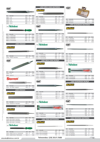 119atacado@belenus.com.br Televendas: (19) 3517.7200
Preçosválidossomenteparaoestadodesãopaulo.Ofertasválidasaté30/06/2016ouenquantoduraremosestoques,exclusivamenteparafaturamentodafilialdoestadodesãopaulo.tributaçãoicmsconformelegislaçãovigente.Produtoscomipidestacado
estarãosujeitosàacréscimodepreçodeacordocomalíquota.Imagemmeramenteilustrativa.Reservamo-nosodireitodecorrigireventuaiserrosgráficosoudedigitação,bemcomoalteraçãodepreçossemprévioaviso.
Cód . Descrição Unid. Emb. Preço
40410 4” KF PEÇA 12 38,47
40411 6” KF PEÇA 12 40,51
40412 8” KF PEÇA 12 44,66
40413 10” KF PEÇA 6 61,22
40414 12” KF PEÇA 6 79,65
Cód . Descrição Unid. Emb. Preço
40384 8” KF PEÇA 12 10,73
40385 C/C 8” KF PEÇA 12 17,96
Cód . Descrição Unid. Emb. Preço
40401 4” KF PEÇA 12 24,86
40402 6” KF PEÇA 12 26,61
40403 8” KF PEÇA 12 38,63
40404 10” KF PEÇA 6 44,57
40405 12” KF PEÇA 6 60,14
Cód . Descrição Unid. Emb. Preço
40406 4” NICHOLSON PEÇA 12 25,15
40407 6” NICHOLSON PEÇA 12 26,96
40408 8” NICHOLSON PEÇA 12 38,64
40409 10” NICHOLSON PEÇA 12 45,10
Cód . Descrição Unid. Emb. Preço
61094 CHATA 8” BELTOOLS PEÇA 12 7,34
Cód . Descrição Unid. Emb. Preço
45397 L411-208 8” STARRETT PEÇA 12 12,93
Cód . Descrição Unid. Emb. Preço
61095 FUNILEIRO 14” BELTOOLS PEÇA 6 87,97
LIMA ENXADA
LIMA ENXADA
LIMA GROSA
LIMA MEIA CANA BASTARDA
Cód . Descrição Unid. Emb. Preço
61096 MEIA CANA 8” BELTOOLS PEÇA 12 5,80
61097 MEIA CANA 10” BELTOOLS PEÇA 12 11,10
61098 MEIA CANA 12” BELTOOLS PEÇA 6 15,04
Cód . Descrição Unid. Emb. Preço
61099 6” BELTOOLS PEÇA 12 8,02
61100 8” BELTOOLS PEÇA 12 10,17
61101 10” BELTOOLS PEÇA 12 27,43
61102 12” BELTOOLS PEÇA 6 20,15
Cód . Descrição Unid. Emb. Preço
40456 CABINET REG C/C 8” NICHOLSON PEÇA 12 49,16
40455 CABINET REG 12” NICHOLSON PEÇA 6 72,08
Cód . Descrição Unid. Emb. Preço
40415 4” NICHOLSON PEÇA 12 38,47
40417 8” NICHOLSON PEÇA 12 45,20
40418 10” NICHOLSON PEÇA 12 61,96
Cód . Descrição Unid. Emb. Preço
61103 6” BELTOOLS PEÇA 12 7,86
61104 8” BELTOOLS PEÇA 12 14,43
61105 10” BELTOOLS PEÇA 12 21,22
61106 12” BELTOOLS PEÇA 6 26,73
Cód . Descrição Unid. Emb. Preço
40419 4” KF PEÇA 12 35,09
40420 6” KF PEÇA 12 40,82
40427 10” KF PEÇA 12 64,42
40423 12” KF PEÇA 6 82,55
Cód . Descrição Unid. Emb. Preço
40425 6” NICHOLSON PEÇA 12 41,33
40426 8” NICHOLSON PEÇA 12 50,07
LIMA MEIA CANA MURÇA
Cód . Descrição Unid. Emb. Preço
40386 8X3/16 KF PEÇA 3 4,23
40387 8X7/32 KF PEÇA 3 4,23
LIMA PARA MOTOSERRA
Cód . Descrição Unid. Emb. Preço
61107 3/16 X 8” BELTOOLS PEÇA 12 5,91
61108 5/32 X 8” BELTOOLS PEÇA 12 5,86
61109 7/32 X 8” BELTOOLS PEÇA 12 5,91
Cód . Descrição Unid. Emb. Preço
40441 4” KF PEÇA 12 22,00
40442 6” KF PEÇA 12 26,42
40443 8” KF PEÇA 12 31,24
40444 10” KF PEÇA 12 43,76
40445 12” KF PEÇA 6 57,88
Cód . Descrição Unid. Emb. Preço
61110 6” BELTOOLS PEÇA 12 5,13
61111 8” BELTOOLS PEÇA 12 6,64
61112 10” BELTOOLS PEÇA 12 10,00
LIMA QUADRADA BASTARDA
Cód . Descrição Unid. Emb. Preço
40446 6” NICHOLSON PEÇA 12 26,41
40447 8” NICHOLSON PEÇA 12 31,24
LIMA QUADRADA MURÇA
LIMA REDONDA BASTARDA
Cód . Descrição Unid. Emb. Preço
40448 4” KF PEÇA 12 26,37
40449 6” KF PEÇA 12 29,36
40450 8” KF PEÇA 12 32,03
40451 10” KF PEÇA 12 47,35
Cód . Descrição Unid. Emb. Preço
61116 6” BELTOOLS PEÇA 12 4,59
61117 8” BELTOOLS PEÇA 12 6,64
61118 10” BELTOOLS PEÇA 12 9,78
61119 12” BELTOOLS PEÇA 6 13,01
Cód . Descrição Unid. Emb. Preço
61113 6” BELTOOLS PEÇA 12 7,61
61114 8” BELTOOLS PEÇA 12 8,29
61115 10” BELTOOLS PEÇA 12 13,07
 
