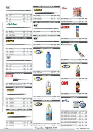 120 www.belenus.com.brTelevendas: (19) 3517.7200
Preçosválidossomenteparaoestadodesãopaulo.Ofertasválidasaté30/06/2016ouenquantoduraremosestoques,exclusivamenteparafaturamentodafilialdoestadodesãopaulo.tributaçãoicmsconformelegislaçãovigente.Produtoscomipidestacado
estarãosujeitosàacréscimodepreçodeacordocomalíquota.Imagemmeramenteilustrativa.Reservamo-nosodireitodecorrigireventuaiserrosgráficosoudedigitação,bemcomoalteraçãodepreçossemprévioaviso.
Cód . Descrição Unid. Emb. Preço
49936 AEROSOL 400ML JIMO TUBO 6 10,91
Cód . Descrição Unid. Emb. Preço
61130 4” BELTOOLS PEÇA 12 2,40
61131 4.1/2 BELTOOLS PEÇA 12 3,08
61132 5” BELTOOLS PEÇA 12 3,08
61133 6” BELTOOLS PEÇA 12 3,97
61134 7” BELTOOLS PEÇA 12 5,51
61135 8” BELTOOLS PEÇA 12 6,08
Cód . Descrição Unid. Emb. Preço
50160 BRANCA 025 CD 250GR CAICARA PEÇA 4 13,86
50161 BRANCA 030 CD 250GR CAICARA PEÇA 4 13,53
50162 BRANCA 035 CD 250G CAICARA PEÇA 4 10,65
50164 BRANCA 045 CD 250G CAICARA PEÇA 4 10,58
50180 BRANCA 050 SM 100M CAICARA PEÇA 12 3,51
50143 BRANCA 100CS 100M CAICARA PEÇA 10 8,32
50152 CAMUFLADA 040CS 100M CAICARA PEÇA 20 1,92
50157 CAMUFLADA 050CS 100M FUME PEÇA 20 2,83
50153 CAMUFLADA 050CS 100M OURO PEÇA 20 3,41
50158 FUME 050CS 100M PEÇA 20 3,50
Cód . Descrição Unid. Emb. Preço
61124 6” BELTOOLS PEÇA 12 6,88
61125 8” BELTOOLS PEÇA 12 10,66
61126 10” BELTOOLS PEÇA 12 17,03
Cód . Descrição Unid. Emb. Preço
61127 6” BELTOOLS PEÇA 12 7,10
61128 8” BELTOOLS PEÇA 12 10,99
61129 10” BELTOOLS PEÇA 12 17,55
Cód . Descrição Unid. Emb. Preço
40391 4” KF PEÇA 12 28,89
Cód . Descrição Unid. Emb. Preço
40390 4” KF PEÇA 12 12,26
Cód . Descrição Unid. Emb. Preço
40436 4” KF PEÇA 12 24,09
40437 6” KF PEÇA 12 24,30
40438 8” KF PEÇA 12 30,85
40439 10” KF PEÇA 12 39,83
40440 12” KF PEÇA 6 52,25
Cód . Descrição Unid. Emb. Preço
58341 ROTATIVA P80410X20X6 DORMER PEÇA 1 87,63
Cód . Descrição Unid. Emb. Preço
40428 4” KF PEÇA 12 20,05
40429 6” KF PEÇA 12 20,11
40430 8” KF PEÇA 12 25,51
40431 10” KF PEÇA 12 33,47
40432 12” KF PEÇA 6 45,64
Cód . Descrição Unid. Emb. Preço
40433 6” NICHOLSON PEÇA 12 20,11
40434 8” NICHOLSON PEÇA 12 25,51
40435 10” NICHOLSON PEÇA 12 33,48
Cód . Descrição Unid. Emb. Preço
61120 6” BELTOOLS PEÇA 12 5,71
61121 8” BELTOOLS PEÇA 12 7,46
61122 10” BELTOOLS PEÇA 12 12,32
61123 12” BELTOOLS PEÇA 6 19,28
LIMA TRIANGULAR
LIMA TRIANGULAR BASTARDA
LIMA TRIANGULAR MURÇA
LIMA TRIANGULAR DELGADO EXTRA
LIMA TRIANGULAR DELGADO FLW
LIMA REDONDA MURÇA
LIMA ROTATIVA
Cód . Descrição Unid. Emb. Preço
53169 AZIM 1L START PEÇA 12 4,05
LIMPA CERÂMICAS
Cód . Descrição Unid. Emb. Preço
53168 PEDREX 2L START PEÇA 6 8,55
Cód . Descrição Unid. Emb. Preço
53170 DETERGENTE 2L START PEÇA 6 9,96
Cód . Descrição Unid. Emb. Preço
58724 C/13AGULHA E LIMA CARBOGRAFITE PEÇA 1 7,71
Cód . Descrição Unid. Emb. Preço
53167 MAXIMOOM 2L START PEÇA 6 13,17
Cód . Descrição Unid. Emb. Preço
52796 500ML PT 3M PEÇA 1 57,93
LIMPA PEDRA
LIMPA REJUNTE
LIMPA VIDROS
LIMPADOR MUILTIUSO
LINHA PESCA
LIMPADOR BICO
Cód . Descrição Unid. Emb. Preço
51824 SISAL 100GR COMPEL PEÇA 48 2,38
51825 SISAL 250GR COMPEL PEÇA 48 4,92
 