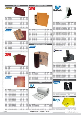 122 www.belenus.com.brTelevendas: (19) 3517.7200
Preçosválidossomenteparaoestadodesãopaulo.Ofertasválidasaté30/06/2016ouenquantoduraremosestoques,exclusivamenteparafaturamentodafilialdoestadodesãopaulo.tributaçãoicmsconformelegislaçãovigente.Produtoscomipidestacado
estarãosujeitosàacréscimodepreçodeacordocomalíquota.Imagemmeramenteilustrativa.Reservamo-nosodireitodecorrigireventuaiserrosgráficosoudedigitação,bemcomoalteraçãodepreçossemprévioaviso.
Cód . Descrição Unid. Emb. Preço
40253 50 NORTON PEÇA 50 0,63
40254 60 NORTON PEÇA 50 0,63
40255 80 NORTON PEÇA 50 0,63
40256 100 NORTON PEÇA 50 0,45
40257 120 NORTON PEÇA 50 0,45
40258 150 NORTON PEÇA 50 0,45
40259 180 NORTON PEÇA 50 0,45
40260 220 NORTON PEÇA 50 0,45
LIXA MASSA LIXA SECO SÉRIE OURO
LIXA TACO-ASSOALHO
Cód . Descrição Unid. Emb. Preço
50407 60 3M PEÇA 50 0,67
50387 80 3M PEÇA 50 0,67
50408 100 3M PEÇA 50 0,46
50409 120 3M PEÇA 50 0,46
50410 150 3M PEÇA 50 0,46
50411 180 3M PEÇA 50 0,46
50412 220 3M PEÇA 50 0,46
Cód . Descrição Unid. Emb. Preço
58517 A-275 1000 80 NORTON PEÇA 50 1,73
58516 A-275 1000 100 NORTON PEÇA 50 1,73
58515 A-275 1000 120 NORTON PEÇA 50 1,73
58514 A-275 1000 150 NORTON PEÇA 50 1,73
58513 A-275 1000 180 NORTON PEÇA 50 1,73
58512 A-275 1000 220 NORTON PEÇA 50 1,73
58511 A-275 1000 240 NORTON PEÇA 50 1,49
58510 A-275 1000 280 NORTON PEÇA 50 1,49
58509 A-275 1000 320 NORTON PEÇA 50 1,49
58508 A-275 1000 400 NORTON PEÇA 50 1,49
58507 A-275 1000 500 NORTON PEÇA 50 1,49
58506 A-275 1000 600 NORTON PEÇA 50 1,49
58505 A-275 1000 800 NORTON PEÇA 50 1,49
50923 A-275 1000 1000 NORTON PEÇA 50 1,68
58504 A-275 1000 1000 NORTON PEÇA 50 2,03
58503 A-275 1000 1200 NORTON PEÇA 50 2,03
Cód . Descrição Unid. Emb. Preço
53806 50 BELTOOLS PEÇA 50 0,47
53807 60 BELTOOLS PEÇA 50 0,47
53808 80 BELTOOLS PEÇA 50 0,47
53809 100 BELTOOLS PEÇA 50 0,34
53810 120 BELTOOLS PEÇA 50 0,34
53811 150 BELTOOLS PEÇA 50 0,34
53812 180 BELTOOLS PEÇA 50 0,34
53813 220 BELTOOLS PEÇA 50 0,34
Cód . Descrição Unid. Emb. Preço
51180 326U P080 3M PEÇA 50 1,80
51146 326U P120 3M PEÇA 50 1,80
51154 326U P150 3M PEÇA 50 1,80
51147 326U P180 3M PEÇA 50 1,80
51144 326U P220 3M PEÇA 50 1,80
51148 326U P280 3M PEÇA 50 1,80
51153 326U P320 3M PEÇA 50 1,80
51145 326U P400 3M PEÇA 50 1,38
51149 326U P600 3M PEÇA 50 1,35
51150 326U P800 3M PEÇA 50 1,80
Cód . Descrição Unid. Emb. Preço
70535 S411 30 NORTON PEÇA 40 23,32
70536 S411 36 NORTON PEÇA 40 22,85
70537 S422 40 NORTON PEÇA 40 22,85
70538 S422 50 NORTON PEÇA 40 22,85
70539 S422 60 NORTON PEÇA 40 20,95
70540 S422 80 NORTON PEÇA 40 20,95
70541 S422 100 NORTON PEÇA 40 20,95
Cód . Descrição Unid. Emb. Preço
54444 36KG AZ NEOPLASTIC ROLO 1 459,48
54445 36KG AM NEOPLASTIC ROLO 1 503,17
54446 36KG VIRGEM LEITOSA NEOPLASTIC ROLO 1 622,34
54447 36KG VIRGEM TRANSP NEOPLASTIC ROLO 1 681,51
LONA
Cód . Descrição Unid. Emb. Preço
54586 AGRO UV6 8X50M 58KG LONAX ROLO 1 708,05
Cód . Descrição Unid. Emb. Preço
49953 CARRETEIRO 6X6M AM ITAP PEÇA 4 124,25
LONA AGRO
LONA CARRETEIRO
Cód . Descrição Unid. Emb. Preço
50190 4X100M 18KG PT NEOPLASTIC ROLO 1 194,26
50191 4X100M 25KG PT NEOPLASTIC ROLO 1 269,80
50192 4X100M 30KG PT NEOPLASTIC ROLO 1 323,77
50187 4X100M 40KG PT NEOPLASTIC ROLO 1 394,21
50196 4X100M 40KG PT/BC NEOPLASTIC ROLO 1 619,24
72150 4X50M 11KG 1A TRAN NEOPLASTIC ROLO 1 210,70
72146 4X50M 11KG 2A AM NEOPLASTIC ROLO 1 155,57
72147 4X50M 11KG 2A AZ NEOPLASTIC ROLO 1 155,57
72151 4X50M 18KG 1A TRAN NEOPLASTIC ROLO 1 344,78
72148 4X50M 18KG 2A AM NEOPLASTIC ROLO 1 254,55
72149 4X50M 18KG 2A AZ NEOPLASTIC ROLO 1 254,55
70415 4X50M 18KG PT NEOPLASTIC ROLO 1 177,39
50188 6X100M 45KG PT NEOPLASTIC ROLO 1 485,65
50189 6X100M 54KG PT NEOPLASTIC ROLO 1 582,79
50194 6X100M 60KG PT/BC NEOPLASTIC ROLO 1 848,20
50186 6X100M 81KG PT NEOPLASTIC ROLO 1 798,27
50197 8X100M 80KG PT NEOPLASTIC ROLO 1 788,41
50193 8X50M 40KG PT NEOPLASTIC ROLO 1 394,21
50198 8X50M 54KG PT NEOPLASTIC ROLO 1 532,18
50199 8X50M 63KG PT NEOPLASTIC ROLO 1 620,88
Cód . Descrição Unid. Emb. Preço
56732 4X100M 15KG PT SUPERPACK ROLO 1 118,89
58464 4X100M 16KG PT SUPERPACK ROLO 1 126,82
58465 4X100M 30KG PT SUPERPACK ROLO 1 237,78
58466 4X50M 15KG PT SUPERPACK ROLO 1 118,89
58467 6X100M 25KG PT SUPERPACK ROLO 1 198,15
58468 6X100M 30KG PT SUPERPACK ROLO 1 237,78
58469 6X100M 40KG PT SUPERPACK ROLO 1 317,04
58470 6X50M 20KG PT SUPERPACK ROLO 1 158,52
58471 8X100M 40KG PT SUPERPACK ROLO 1 317,04
58472 8X100M 50KG PT SUPERPACK ROLO 1 396,32
58473 8X100M 60KG PT SUPERPACK ROLO 1 475,58
58474 8X50M 30KG PT SUPERPACK ROLO 1 237,78
 