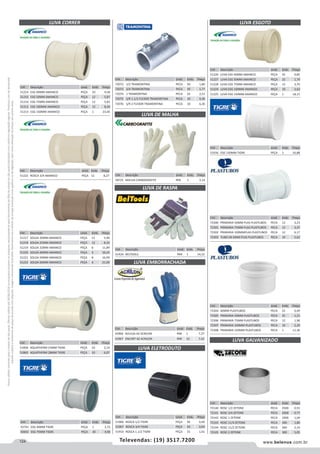 124 www.belenus.com.brTelevendas: (19) 3517.7200
Preçosválidossomenteparaoestadodesãopaulo.Ofertasválidasaté30/06/2016ouenquantoduraremosestoques,exclusivamenteparafaturamentodafilialdoestadodesãopaulo.tributaçãoicmsconformelegislaçãovigente.Produtoscomipidestacado
estarãosujeitosàacréscimodepreçodeacordocomalíquota.Imagemmeramenteilustrativa.Reservamo-nosodireitodecorrigireventuaiserrosgráficosoudedigitação,bemcomoalteraçãodepreçossemprévioaviso.
Cód . Descrição Unid. Emb. Preço
51226 LUVA ESG 40MM AMANCO PEÇA 25 0,85
51227 LUVA ESG 50MM AMANCO PEÇA 25 1,74
51228 LUVA ESG 75MM AMANCO PEÇA 12 3,70
51224 LUVA ESG 100MM AMANCO PEÇA 10 3,62
51225 LUVA ESG 150MM AMANCO PEÇA 1 18,15
Cód . Descrição Unid. Emb. Preço
72300 PRIMARIA 50MM PLAS PLASTUBOS PECA 12 3,23
72301 PRIMARIA 75MM PLAS PLASTUBOS PECA 12 3,37
72302 PRIMARIA 100MMPLAS PLASTUBOS PECA 12 6,17
72303 TUBO SN DN40 PLAS PLASTUBOS PECA 10 2,62
Cód . Descrição Unid. Emb. Preço
72304 40MM PLASTUBOS PECA 25 0,49
72305 PRIMARIA 50MM PLASTUBOS PECA 25 1,21
72306 PRIMARIA 75MM PLASTUBOS PECA 12 1,96
72307 PRIMARIA 100MM PLASTUBOS PECA 10 2,29
72308 PRIMARIA 150MM PLASTUBOS PECA 1 11,36
Cód . Descrição Unid. Emb. Preço
72140 ROSC 1/2 ZETONE PECA 2500 0,55
72141 ROSC 3/4 ZETONE PECA 2000 0,77
72142 ROSC 1 ZETONE PECA 1000 1,04
72143 ROSC 11/4 ZETONE PECA 300 1,80
72144 ROSC 11/2 ZETONE PECA 300 2,14
72145 ROSC 2 ZETONE PECA 300 5,05
Cód . Descrição Unid. Emb. Preço
51916 ESG 150MM TIGRE PEÇA 1 16,88
Cód . Descrição Unid. Emb. Preço
43966 AVULSA AZ ACRILON PAR 1 7,27
43967 ENCART AZ ACRILON PAR 10 7,42
LUVA CORRER
Cód . Descrição Unid. Emb. Preço
51214 ESG 40MM AMANCO PEÇA 10 4,58
51215 ESG 50MM AMANCO PEÇA 12 5,87
51216 ESG 75MM AMANCO PEÇA 12 5,83
51212 ESG 100MM AMANCO PEÇA 12 8,26
51213 ESG 150MM AMANCO PEÇA 1 23,45
Cód . Descrição Unid. Emb. Preço
72072 1/2 TRAMONTINA PECA 50 1,80
72073 3/4 TRAMONTINA PECA 50 1,77
72074 1 TRAMONTINA PECA 25 2,51
72075 S/R 1.1/2 FLEXOR TRAMONTINA PECA 10 4,36
72076 S/R 2 FLEXOR TRAMONTINA PECA 10 6,30
LUVA DE RASPA
LUVA DE MALHA
LUVA ELETRODUTO
LUVA EMBORRACHADA
Cód . Descrição Unid. Emb. Preço
61424 BELTOOLS PAR 1 14,32
Cód . Descrição Unid. Emb. Preço
51217 SOLDA 20MM AMANCO PEÇA 12 5,90
51218 SOLDA 25MM AMANCO PEÇA 12 8,33
51219 SOLDA 32MM AMANCO PEÇA 6 11,89
51220 SOLDA 40MM AMANCO PEÇA 6 16,24
51221 SOLDA 50MM AMANCO PEÇA 8 16,99
51222 SOLDA 60MM AMANCO PEÇA 6 21,09
Cód . Descrição Unid. Emb. Preço
51906 ROSCA 1/2 TIGRE PEÇA 30 0,40
51907 ROSCA 3/4 TIGRE PEÇA 50 0,64
51910 ROSCA 1.1/2 TIGRE PEÇA 15 1,61
Cód . Descrição Unid. Emb. Preço
51858 AQUATHERM 15MM TIGRE PEÇA 10 3,14
51860 AQUATHERM 28MM TIGRE PEÇA 10 6,07
Cód . Descrição Unid. Emb. Preço
43741 ESG 40MM TIGRE PEÇA 1 3,72
43692 ESG 75MM TIGRE PEÇA 30 4,90
Cód . Descrição Unid. Emb. Preço
58725 MALHA CARBOGRAFITE PAR 1 2,14
LUVA ESGOTO
LUVA GALVANIZADO
Cód . Descrição Unid. Emb. Preço
51223 ROSCA 3/4 AMANCO PEÇA 12 8,27
 