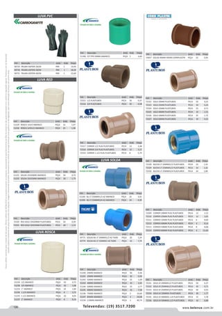 126 www.belenus.com.brTelevendas: (19) 3517.7200
Preçosválidossomenteparaoestadodesãopaulo.Ofertasválidasaté30/06/2016ouenquantoduraremosestoques,exclusivamenteparafaturamentodafilialdoestadodesãopaulo.tributaçãoicmsconformelegislaçãovigente.Produtoscomipidestacado
estarãosujeitosàacréscimodepreçodeacordocomalíquota.Imagemmeramenteilustrativa.Reservamo-nosodireitodecorrigireventuaiserrosgráficosoudedigitação,bemcomoalteraçãodepreçossemprévioaviso.
LUVA PVC
Cód . Descrição Unid. Emb. Preço
58729 PALMA ASPERA 26CM PAR 1 14,95
58730 PALMA ASPERA 36CM PAR 1 18,30
58731 PALMA ASPERA 46CM PAR 1 22,60
Cód . Descrição Unid. Emb. Preço
72315 1/2 PLASTUBOS PECA 50 0,37
72316 3/4 PLASTUBOS PECA 50 0,58
Cód . Descrição Unid. Emb. Preço
72317 CORRER 1/2 PLAS PLASTUBOS PECA 12 3,38
72318 CORRER 3/4 PLAS PLASTUBOS PECA 12 5,27
72319 CORRER 1.1/2 PLAS PLASTUBOS PECA 8 5,74
Cód . Descrição Unid. Emb. Preço
72322 SOLD 20MM PLASTUBOS PECA 50 0,22
72323 SOLD 25MM PLASTUBOS PECA 50 0,26
72324 SOLD 32MM PLASTUBOS PECA 25 0,71
72325 SOLD 40MM PLASTUBOS PECA 10 1,51
72326 SOLD 50MM PLASTUBOS PECA 25 1,72
72327 SOLD 60MM PLASTUBOS PECA 10 4,21
Cód . Descrição Unid. Emb. Preço
72328 BUCHA LT 20MMX1/2 PLASTUBOS PECA 24 1,32
72329 BUCHA LT 25MMX1/2 PLASTUBOS PECA 24 1,42
72330 BUCHA LT 25MMX3/4 PLASTUBOS PECA 24 1,84
Cód . Descrição Unid. Emb. Preço
72309 CORRER 20MM PLAS PLASTUBOS PECA 12 2,52
72310 CORRER 25MM PLAS PLASTUBOS PECA 12 3,65
72311 CORRER 32MM PLAS PLASTUBOS PECA 6 8,00
72312 CORRER 40MM PLAS PLASTUBOS PECA 6 8,14
72313 CORRER 50MM PLAS PLASTUBOS PECA 8 8,68
72314 CORRER 60MM PLAS PLASTUBOS PECA 6 11,60
Cód . Descrição Unid. Emb. Preço
72331 SOLD LR 20MMX1/2 PLASTUBOS PECA 50 0,37
72332 SOLD LR 25MMX1/2 PLASTUBOS PECA 50 0,71
72333 SOLD LR 25MMX3/4 PLASTUBOS PECA 50 0,55
72334 SOLD LR 32MMX1 PLASTUBOS PECA 30 1,77
72335 SOLD LR 40MMX1.1/4 PLASTUBOS PECA 15 3,78
72336 SOLD LR 50MMX1.1/2 PLASTUBOS PECA 10 6,88
LUVA RED
Cód . Descrição Unid. Emb. Preço
51229 ROSCA 1X3/4 AMANCO PEÇA 16 1,97
51230 ROSCA 3/4X1/2 AMANCO PEÇA 25 1,38
Cód . Descrição Unid. Emb. Preço
51231 SOLDA 25X20MM AMANCO PEÇA 50 0,73
51232 SOLDA 32X25MM AMANCO PEÇA 20 1,75
Cód . Descrição Unid. Emb. Preço
72320 RED SOLD 25X20MM PLASTUBOS PECA 50 0,49
72321 RED SOLD 32X25MM PLASTUBOS PECA 20 1,13
Cód . Descrição Unid. Emb. Preço
51396 F/F PPR 50MM AMANCO PEÇA 2 6,83
LUVA ROSCA
Cód . Descrição Unid. Emb. Preço
51234 1/2 AMANCO PEÇA 50 0,72
51238 3/4 AMANCO PEÇA 50 1,08
51233 1” AMANCO PEÇA 24 1,84
51236 1.1/4 AMANCO PEÇA 8 3,72
51235 1.1/2 AMANCO PEÇA 10 4,05
51237 2” AMANCO PEÇA 8 8,16
LUVA SOLDA
Cód . Descrição Unid. Emb. Preço
51240 20MM AMANCO PEÇA 50 0,36
51241 25MM AMANCO PEÇA 50 0,50
51242 32MM AMANCO PEÇA 25 1,09
51243 40MM AMANCO PEÇA 10 2,43
51244 50MM AMANCO PEÇA 25 2,77
51245 60MM AMANCO PEÇA 10 7,58
51246 75MM AMANCO PEÇA 5 10,60
51247 85MM AMANCO PEÇA 3 24,08
51239 110MM AMANCO PEÇA 1 40,74
Cód . Descrição Unid. Emb. Preço
51249 BU LT 25MMX1/2 AZ AMANCO PEÇA 24 3,42
51250 BU LT 25MMX3/4 AZ AMANCO PEÇA 24 4,39
Cód . Descrição Unid. Emb. Preço
43771 SOLDA BU LT 20MMX1/2 AZ TIGRE PEÇA 20 3,24
43774 SOLDA BU LT 32MMX1 AZ TIGRE PEÇA 10 7,74
Cód . Descrição Unid. Emb. Preço
53657 SOLDA 40MM DN040 CORRPLASTIK PEÇA 10 0,95
 