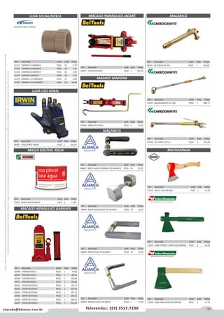 127atacado@belenus.com.br Televendas: (19) 3517.7200
Preçosválidossomenteparaoestadodesãopaulo.Ofertasválidasaté30/06/2016ouenquantoduraremosestoques,exclusivamenteparafaturamentodafilialdoestadodesãopaulo.tributaçãoicmsconformelegislaçãovigente.Produtoscomipidestacado
estarãosujeitosàacréscimodepreçodeacordocomalíquota.Imagemmeramenteilustrativa.Reservamo-nosodireitodecorrigireventuaiserrosgráficosoudedigitação,bemcomoalteraçãodepreçossemprévioaviso.
LUVA SOLDA/ROSCA
LUVA USO GERAL
Cód . Descrição Unid. Emb. Preço
51251 20MMX1/2 AMANCO PEÇA 50 0,78
51252 25MMX1/2 AMANCO PEÇA 50 1,10
51253 25MMX3/4 AMANCO PEÇA 50 0,95
51254 32MMX1 AMANCO PEÇA 30 2,79
51255 40MMX1.1/4 AMANCO PEÇA 15 5,83
51256 50MMX1.1/2 AMANCO PEÇA 10 10,84
Cód . Descrição Unid. Emb. Preço
48363 14102 PROF IRWIN PEÇA 1 145,58
MASSA SOLÚVEL ÁGUA
Cód . Descrição Unid. Emb. Preço
70495 630GR MAXIRUBBER LATA 6 11,83
MACACO HIDRÁULICO GARRAFA
Cód . Descrição Unid. Emb. Preço
60498 2TON BELTOOLS PEÇA 1 70,02
60499 3TON BELTOOLS PEÇA 1 89,24
60500 5TON BELTOOLS PEÇA 1 109,84
60501 8TON BELTOOLS PEÇA 1 130,82
60502 10TON BELTOOLS PEÇA 1 147,12
60503 12TON BELTOOLS PEÇA 1 167,43
60504 15TON BELTOOLS PEÇA 1 192,12
60505 20TON BELTOOLS PEÇA 1 243,12
60506 30TON BELTOOLS PEÇA 1 340,87
60507 50TON BELTOOLS PEÇA 1 552,12
MACACO HIDRÁULICO JACARÉ
Cód . Descrição Unid. Emb. Preço
60497 2TON BELTOOLS PEÇA 1 136,79
Cód . Descrição Unid. Emb. Preço
58742 AQUECIMENTO CG 300 PEÇA 1 988,77
Cód . Descrição Unid. Emb. Preço
58746 DE CORTE CG 531 PEÇA 1 255,09
MACACO SANFONA
MAÇANETA
Cód . Descrição Unid. Emb. Preço
60508 600KG BELTOOLS PEÇA 1 52,82
Cód . Descrição Unid. Emb. Preço
48662 86035 ALAV COLONIAL ZLO ALIANCA PEÇA 10 22,22
Cód . Descrição Unid. Emb. Preço
48664 86039 BOLA QUAD CR ALIANCA PEÇA 10 15,92
Cód . Descrição Unid. Emb. Preço
48660 86542 ALAV CR ALIANCA PEÇA 10 12,50
Cód . Descrição Unid. Emb. Preço
48659 86548 ALAV CR ALIANCA PEÇA 1 12,50
MAÇARICO
Cód . Descrição Unid. Emb. Preço
58732 DE SOLDA CG 201 PEÇA 1 183,66
MACHADINHA
Cód . Descrição Unid. Emb. Preço
71939 CABO FERRO E UNHA SAO ROMAO PECA 6 16,30
Cód . Descrição Unid. Emb. Preço
71938 CABO MADEIRA SAO ROMAO PECA 6 13,70
Cód . Descrição Unid. Emb. Preço
53210 MULTI USO WENZEL PEÇA 1 45,20
 