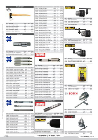128 www.belenus.com.brTelevendas: (19) 3517.7200
Preçosválidossomenteparaoestadodesãopaulo.Ofertasválidasaté30/06/2016ouenquantoduraremosestoques,exclusivamenteparafaturamentodafilialdoestadodesãopaulo.tributaçãoicmsconformelegislaçãovigente.Produtoscomipidestacado
estarãosujeitosàacréscimodepreçodeacordocomalíquota.Imagemmeramenteilustrativa.Reservamo-nosodireitodecorrigireventuaiserrosgráficosoudedigitação,bemcomoalteraçãodepreçossemprévioaviso.
Cód . Descrição Unid. Emb. Preço
57945 100/A JG 2O/3O D351 1/4 20UNC PEÇA 2 58,58
57947 100/A JG 2O/3O D351 5/16 18 UNC PEÇA 2 69,91
57943 100/A JG 2O/3O D351 NO 10 24UNC PEÇA 2 54,59
57950 100/A JG /3 D351 1/2 13 UNC PEÇA 3 172,64
57951 100/C JG 2O/3O D351 W 3/16 PEÇA 2 54,59
57952 100/C JG /3 D351 W 1/4 PEÇA 3 87,86
57954 100/C JG /3 D351 W 3/8 PEÇA 3 117,49
57953 100/C JG /3 D351 W 5/16 PEÇA 3 104,87
57931 101 HT3O D352 M5 PEÇA 1 27,29
57933 101 JG 1O/3O D352 M5 PEÇA 2 57,22
57941 101 JG 2O/3O D352 M12 PEÇA 2 115,10
57942 101 JG 2O/3O D352 M16 PEÇA 2 197,85
57935 101 JG 2O/3O D352 M6 PEÇA 2 61,40
57937 101 JG 2O/3O D352 M8 PEÇA 2 73,30
57938 101 JG /3 D352 M10 PEÇA 3 135,07
57929 101 JG /3 D352 M4 PEÇA 3 75,71
57932 101 JG /3 D352 M5 PEÇA 3 81,88
57934 101 JG /3 D352 M6 PEÇA 3 87,86
Cód . Descrição Unid. Emb. Preço
57924 108/A TPT ANSI 1/8 NPT 27 LG PEÇA 1 59,78
57955 109/D JOGO 1O/3O D5157 G 1/8 PEÇA 2 93,72
MACHO
MACHADO
Cód . Descrição Unid. Emb. Preço
53204 334 - 2LB S/C WENZEL PEÇA 1 53,23
53202 334 - 3,5LB S/C WENZEL PEÇA 1 67,78
53206 334 - 3LB S/C WENZEL PEÇA 1 64,39
53211 334 - 4LB S/C WENZEL PEÇA 1 71,97
53208 ESTREITO 3,5 S/C WENZEL PEÇA 1 64,39
Cód . Descrição Unid. Emb. Preço
57971 250/3 MT D371 M4 PEÇA 1 50,01
57972 250/3 MT D371 M6 PEÇA 1 60,27
57973 250/3 MT D371 M8 PEÇA 1 71,25
57976 260/1 POT D376 M10 PEÇA 1 95,88
57977 260/1 POT D376 M12 PEÇA 1 117,26
57978 260/1 POT D376 M16 PEÇA 1 176,45
57974 260/1 POT D376 M6 PEÇA 1 65,70
57983 260/2 SFT D376 M12 PEÇA 1 117,26
57984 260/2 SFT D376 M16 PEÇA 1 185,48
57979 260/2 SFT D376 M5 PEÇA 1 70,81
57981 260/2 SFT D376 M8 PEÇA 1 72,13
57985 260/3 MT D376 M8 PEÇA 1 67,79
57986 270/2 SFT D374 M8 X 1 PEÇA 1 92,15
57988 280/1 POT D2182 1/4 20 UNC PEÇA 1 62,53
57989 280/1 POT D2182 5/16 18 UNC PEÇA 1 75,81
57987 280/1 POT D2182 NO 10 24 UNC PEÇA 1 59,15
57991 280/2 SFT D2182 1/4 20 UNC PEÇA 1 62,53
57993 280/2 SFT D2182 3/8 16 UNC PEÇA 1 79,47
57992 280/2 SFT D2182 5/16 18 UNC PEÇA 1 72,13
57959 280/3 MT D2182 5/16 18 UNC 3B PEÇA 1 78,40
57996 285/2 SFT D2183 1/2 13 UNC PEÇA 1 117,26
57995 285/2 SFT D2183 3/8 16 UNC PEÇA 1 83,53
57998 290/2 SFT D2182 W 1/4 PEÇA 1 65,70
57997 290/2 SFT D2182 W 3/16 PEÇA 1 59,15
57999 326/1 POT D371 M6 GANREX PEÇA 1 62,53
58000 340/0 SFT D371 M6 FASTREX PEÇA 1 69,55
Cód . Descrição Unid. Emb. Preço
57964 250/1 POT D371 M10 PEÇA 1 95,88
57960 250/1 POT D371 M4 PEÇA 1 56,52
57961 250/1 POT D371 M5 PEÇA 1 62,16
57962 250/1 POT D371 M6 PEÇA 1 65,70
57963 250/1 POT D371 M8 PEÇA 1 72,13
57970 250/2 SFT D371 M10 PEÇA 1 91,22
57965 250/2 SFT D371 M3 PEÇA 1 56,52
57966 250/2 SFT D371 M4 PEÇA 1 53,77
57967 250/2 SFT D371 M5 PEÇA 1 56,23
57968 250/2 SFT D371 M6 PEÇA 1 65,70
57969 250/2 SFT D371 M8 PEÇA 1 72,13
57958 250/3 MT D371 M3 6G PEÇA 1 57,80
MACHO MÁQUINA
Cód . Descrição Unid. Emb. Preço
58282 E MANUAL E7101/4NPT DORMER PEÇA 1 73,13
Cód . Descrição Unid. Emb. Preço
58251 MAN. 2PC E100M10NO9 PEÇA 1 95,21
58252 MAN. 2PC E100M12NO9 PEÇA 1 122,80
58246 MAN. 2PC E100M3NO9 PEÇA 1 53,82
58247 MAN. 2PC E100M4NO9 PEÇA 1 53,82
58248 MAN. 2PC E100M5NO9 PEÇA 1 58,65
58249 MAN. 2PC E100M6NO9 PEÇA 1 62,09
58250 MAN. 2PC E100M8NO9 PEÇA 1 74,51
58267 MAN. 2PC E105M10X1.25NO9 PEÇA 1 109,71
58269 MAN. 2PC E105M12X1.5NO9 PEÇA 1 128,33
58256 MAN. 2PC E1081/2NO9 UNC PEÇA 1 122,80
58255 MAN. 2PC E1083/8NO9 UNC PEÇA 1 82,79
58254 MAN. 2PC E1085/16NO9 UNC PEÇA 1 74,51
58257 MAN. 2PC E1085/8NO9 UNC PEÇA 1 189,74
58274 MAN. 2PC E1111/2NO9 UNF PEÇA 1 122,80
58273 MAN. 2PC E1113/8NO9 UNF PEÇA 1 82,79
58259 MAN. 2PC E1153/16NO9 BSW PEÇA 1 58,65
58260 MAN. 2PC E11531/4NO9 BSW PEÇA 1 62,09
58276 MAN. 2PC E1191/8NO9 G (BSP) PEÇA 1 99,35
58278 MAN. 2PC E1193/8NO9 G (BSP) PEÇA 1 162,82
58277 MANU 2PC E1191/4NO9 G(BSP) PEÇA 1 112,47
MANDRIL
Cód . Descrição Unid. Emb. Preço
61149 APERTO RAP.10MM BELTOOLS PEÇA 1 17,29
61150 APERTO RAP.13MM BELTOOLS PEÇA 1 19,92
Cód . Descrição Unid. Emb. Preço
61138 10MM PROF.BELTOOLS PEÇA 1 14,22
61139 PROF. 13MM 1/2 BELTOOLS PEÇA 1 18,92
61140 PROF. 13MM 3/8 BELTOOLS PEÇA 1 18,92
61141 16MM PROF.BELTOOLS PEÇA 1 30,51
Cód . Descrição Unid. Emb. Preço
61143 10MM LEVE BELTOOLS PEÇA 1 13,02
61144 13MM 1/2 LEVE BELTOOLS PEÇA 1 15,12
61145 13MM 3/8 LEVE BELTOOLS PEÇA 1 15,12
Cód . Descrição Unid. Emb. Preço
56641 1/2 COM CHAVE BOSCH PECA 1 19,99
56642 3/8 COM CHAVE BOSCH PECA 1 17,88
Cód . Descrição Unid. Emb. Preço
44763 FURAD 16MM B18 HARD FIX PEÇA 1 23,54
Cód . Descrição Unid. Emb. Preço
61142 16MM CONE B18 PROF BELTOOLS PEÇA 1 30,51
61146 16MM CONE B18 LEVE BELTOOLS PEÇA 1 30,50
Cód . Descrição Unid. Emb. Preço
61147 1/8 A 5/8 CONEB18 IND BELTOOLS PEÇA 1 38,33
61148 3/16 A 3/4 CONEB22 IND BELTOOLS PEÇA 1 76,25
 