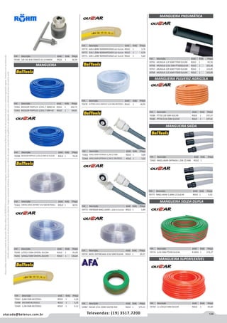 129atacado@belenus.com.br Televendas: (19) 3517.7200
Preçosválidossomenteparaoestadodesãopaulo.Ofertasválidasaté30/06/2016ouenquantoduraremosestoques,exclusivamenteparafaturamentodafilialdoestadodesãopaulo.tributaçãoicmsconformelegislaçãovigente.Produtoscomipidestacado
estarãosujeitosàacréscimodepreçodeacordocomalíquota.Imagemmeramenteilustrativa.Reservamo-nosodireitodecorrigireventuaiserrosgráficosoudedigitação,bemcomoalteraçãodepreçossemprévioaviso.
Cód . Descrição Unid. Emb. Preço
50482 SOLDA 5/16 100M VD/VM AFA ROLO 1 575,15
Cód . Descrição Unid. Emb. Preço
59773 ENTRADA MAQ LAVAR 1,20M CZ OLICAR ROLO 1 3,49
Cód . Descrição Unid. Emb. Preço
72465 MAQ LAVAR ENTRADA 1,2M CZ EMB ROLO 1 4,00
72464 MAQ LAVAR ENTRADA 1,2M CZ  BELTOOLS ROLO 1 3,62
Cód . Descrição Unid. Emb. Preço
72465 MAQ LAVAR ENTRADA 1,2M CZ EMB ROLO 1
Cód . Descrição Unid. Emb. Preço
59759 NIVEL REFORCADA 5/16 50M OLICAR ROLO 1 29,57
Cód . Descrição Unid. Emb. Preço
59770 GAS 0,80M NORMATIZADA GLP OLICAR ROLO 1 3,76
59772 GAS 1,00M NORMATIZADA GLP OLICAR ROLO 1 4,70
59771 GAS 1,20M NORMATIZADA GLP OLICAR ROLO 1 5,64
Cód . Descrição Unid. Emb. Preço
72470 LEITOSA CHUV SIMPLES 5/16 50M BELTOOLS ROLO 1 34,92
Cód . Descrição Unid. Emb. Preço
72467 0,8M EMB BELTOOLS ROLO 1 4,20
72468 1M EMB BELTOOLS ROLO 1 5,15
72469 1,2M EMB BELTOOLS ROLO 1 6,11
Cód . Descrição Unid. Emb. Preço
59180 5/8 16L B18 CONICO ID.1154665E PEÇA 1 66,45
Cód . Descrição Unid. Emb. Preço
72462 BICOLOR POPFLEX 1/2X1,7 300M AZ ROLO 1 430,73
72461 BICOLOR POPFLEX 1/2X1,7 50M AZ ROLO 1 64,61
MANGUEIRA
Cód . Descrição Unid. Emb. Preço
70288 BICOLOR POPFLEX 1/2X2,0 50M AZ OLICAR ROLO 1 78,30
Cód . Descrição Unid. Emb. Preço
72463 CRISTAL NÍVEL REFORC 5/16 50M BELTOOLS ROLO 1 30,55
Cód . Descrição Unid. Emb. Preço
70280 1/2X2,0 50M CRISTAL OLICAR ROLO 1 95,09
70281 3/4X2,0 50M CRISTAL OLICAR ROLO 1 136,64
MANGUEIRA PNEUMÁTICA
Cód . Descrição Unid. Emb. Preço
59765 AR/AGUA 1/4 50M PT300 OLICAR ROLO 1 81,50
59766 AR/AGUA 5/16 50M PT300OLICAR ROLO 1 101,48
59767 AR/AGUA 3/8 50M PT300 OLICAR ROLO 1 123,85
59768 AR/AGUA 1/2 50M PT300 OLICAR ROLO 1 163,80
MANGUEIRA PULVERIZ AGRICOLA
Cód . Descrição Unid. Emb. Preço
70286 PT750 3/8 50M OLICAR ROLO 1 197,37
70285 PT750 5/16 50M OLICAR ROLO 1 157,41
MANGUEIRA SAÍDA
MANGUEIRA SOLDA DUPLA
MANGUEIRA SUPERFLEXÍVEL
Cód . Descrição Unid. Emb. Preço
59775 MAQ LAVAR 1,40M CZ OLICAR ROLO 1 4,32
Cód . Descrição Unid. Emb. Preço
59774 5/16 50M PT300 OLICAR R-0050 1 273,27
Cód . Descrição Unid. Emb. Preço
59769 LJ 1/2X2,0 50M OLICAR ROLO 1 95,09
 