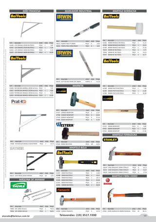 131atacado@belenus.com.br Televendas: (19) 3517.7200
Preçosválidossomenteparaoestadodesãopaulo.Ofertasválidasaté30/06/2016ouenquantoduraremosestoques,exclusivamenteparafaturamentodafilialdoestadodesãopaulo.tributaçãoicmsconformelegislaçãovigente.Produtoscomipidestacado
estarãosujeitosàacréscimodepreçodeacordocomalíquota.Imagemmeramenteilustrativa.Reservamo-nosodireitodecorrigireventuaiserrosgráficosoudedigitação,bemcomoalteraçãodepreçossemprévioaviso.
Cód . Descrição Unid. Emb. Preço
61584 40MM PRETO BELTOOLS PEÇA 1 7,49
61585 60MM PRETO BELTOOLS PEÇA 1 11,85
61586 80MM PRETO BELTOOLS PEÇA 1 16,38
Cód . Descrição Unid. Emb. Preço
61826 REFORCADA BRANCA 20CM BELTOOLS PEÇA 1 7,47
61827 REFORCADA BRANCA 25CM BELTOOLS PEÇA 1 9,82
61828 REFORCADA BRANCA 30CM BELTOOLS PEÇA 1 9,53
61829 REFORCADA BRANCA 40CM BELTOOLS PEÇA 1 13,39
Cód . Descrição Unid. Emb. Preço
47434 40MM MOMFORT PEÇA 6 6,68
47435 60MM MOMFORT PEÇA 6 11,91
47436 80MM MOMFORT PEÇA 6 17,38
Cód . Descrição Unid. Emb. Preço
54629 CABO MADEIRA 25MM STANLEY PEÇA 6 34,12
59235 CABO MADEIRA 27MM STANLEY PEÇA 6 35,57
54628 CABO MADEIRA 29MM STANLEY PEÇA 6 37,36
Cód . Descrição Unid. Emb. Preço
47692 VIDRO BORRACHA 80MM MUNDIAL PEÇA 24 40,12
MARTELO FERRADURA
MARTELO FIBRA VIDRO
Cód . Descrição Unid. Emb. Preço
44996 1200GR FAMASTIL PEÇA 6 32,53
Cód . Descrição Unid. Emb. Preço
47926 500GR WESTERN PEÇA 48 14,01
Cód . Descrição Unid. Emb. Preço
47437 1000GR MOMFORT PEÇA 6 17,67
47438 1500GR MOMFORT PEÇA 6 24,42
47439 2000GR MOMFORT PEÇA 6 31,34
47440 500GR MOMFORT PEÇA 6 11,96
MARCADOR INDUSTRIAL
Cód . Descrição Unid. Emb. Preço
48321 PONTA FINA PT IRWIN PEÇA 6 4,46
48322 PONTA FINA VERM IRWIN PEÇA 6 4,01
Cód . Descrição Unid. Emb. Preço
48325 SUP ESCURA PRATA 2PC IRWIN CARTEL 6 13,16
MÃO FRANCESA
MARRETA
MÁQUINA DE ARAMAR
Cód . Descrição Unid. Emb. Preço
61830 LEVE BRANCA 20CM BELTOOLS PEÇA 1 3,87
61831 LEVE BRANCA 25CM BELTOOLS PEÇA 1 5,36
61832 LEVE BRANCA 30CM BELTOOLS PEÇA 1 5,76
61833 LEVE BRANCA 40CM BELTOOLS PEÇA 1 10,99
Cód . Descrição Unid. Emb. Preço
70063 MC-2000 CACULA PEÇA 1 79,33
70062 MC-2000K CACULA PEÇA 1 58,93
MARTELO BOLA
Cód . Descrição Unid. Emb. Preço
61587 200GR BELTOOLS PEÇA 1 12,85
61588 300GR BELTOOLS PEÇA 1 16,47
61589 400GR BELTOOLS PEÇA 1 19,71
61590 600GR BELTOOLS PEÇA 1 22,46
61591 800GR BELTOOLS PEÇA 1 28,10
61592 1000GR BELTOOLS PEÇA 1 30,49
Cód . Descrição Unid. Emb. Preço
61581 40MM BRANCO BELTOOLS PEÇA 1 11,72
61582 60MM BRANCO BELTOOLS PEÇA 1 19,53
61583 80MM BRANCO BELTOOLS PEÇA 1 31,50
70445 40MM BC BELTOOLS PEÇA 6 9,73
70446 60MM BC BELTOOLS PEÇA 6 14,23
70447 80MM BC BELTOOLS PEÇA 6 16,77
MARTELO BORRACHA
Cód . Descrição Unid. Emb. Preço
45846 REFORCADA BRANCA 50CM PRATK PEÇA 1 13,73
Cód . Descrição Unid. Emb. Preço
48315 LEVE PRETA 20CM HAYNER PEÇA 10 2,75
 