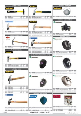 132 www.belenus.com.brTelevendas: (19) 3517.7200
Preçosválidossomenteparaoestadodesãopaulo.Ofertasválidasaté30/06/2016ouenquantoduraremosestoques,exclusivamenteparafaturamentodafilialdoestadodesãopaulo.tributaçãoicmsconformelegislaçãovigente.Produtoscomipidestacado
estarãosujeitosàacréscimodepreçodeacordocomalíquota.Imagemmeramenteilustrativa.Reservamo-nosodireitodecorrigireventuaiserrosgráficosoudedigitação,bemcomoalteraçãodepreçossemprévioaviso.
Cód . Descrição Unid. Emb. Preço
60243 N.20 BELTOOLS PEÇA 1 13,99
60244 N.23 BELTOOLS PEÇA 1 16,23
60245 N.25 BELTOOLS PEÇA 1 20,41
60246 N.27 BELTOOLS PEÇA 1 22,35
60247 N.29 BELTOOLS PEÇA 1 25,04
Cód . Descrição Unid. Emb. Preço
60241 500GR BELTOOLS PEÇA 1 20,41
60242 800GR BELTOOLS PEÇA 1 25,91
Cód . Descrição Unid. Emb. Preço
59230 FIBRA VIDRO 27MM STANLEY PEÇA 6 41,39
59231 FIBRA VIDRO 29MM STANLEY PEÇA 6 46,23
Cód . Descrição Unid. Emb. Preço
59232 CABO MADEIRA 23MM STANLEY PEÇA 6 24,55
59233 CABO MADEIRA 27MM STANLEY PEÇA 6 25,03
59234 CABO MADEIRA 29MM STANLEY PEÇA 6 28,37
Cód . Descrição Unid. Emb. Preço
41037 POLIDO 20MM TRAMONTINA PEÇA 1 21,37
41038 POLIDO 23MM TRAMONTINA PEÇA 1 23,32
41040 POLIDO 27MM TRAMONTINA PEÇA 1 25,62
41041 POLIDO 29MM TRAMONTINA PEÇA 1 35,68
Cód . Descrição Unid. Emb. Preço
41029 500GR TRAMONTINA PEÇA 1 28,11
Cód . Descrição Unid. Emb. Preço
54137 TIPO BOLA 350G (12OZ) STANLEY PEÇA 6 26,18
54138 TIPO BOLA 454G (16OZ) STANLEY PEÇA 6 32,17
Cód . Descrição Unid. Emb. Preço
45961 295GR CORNETA PEÇA 1 54,61
MARTELO PENA
MARTELO SAPATEIRO
MARTELO TIPO BOLA
MÁSCARA AUTOESCURECIMENTO
MARTELO UNHA
Cód . Descrição Unid. Emb. Preço
41013 20MM TRAMONTINA PEÇA 1 11,21
41014 23MM TRAMONTINA PEÇA 1 12,49
Cód . Descrição Unid. Emb. Preço
71029 WIND ADF 600G CARBOGRAFITE PEÇA 1 341,54
Cód . Descrição Unid. Emb. Preço
53571 C/VÁLVULA NORTON PEÇA 1 1,89
53570 S/VÁLVULA NORTON PEÇA 1 1,40
MÁSCARA DESCARTÁVEL
Cód . Descrição Unid. Emb. Preço
58760 CARRERA 9A13 CARBOGRAFITE PECA 1 542,67
Cód . Descrição Unid. Emb. Preço
61394 DESCARTAVEL C/50PC BELTOOLS CAIXA 1 24,40
MASSA
Cód . Descrição Unid. Emb. Preço
59590 ACR 0,9L BC RENNER LATA 6 12,03
59589 ACR 3,6L BC RENNER GALÃO 4 30,07
59591 ACR 18L BC RENNER GALÃO 1 107,39
Cód . Descrição Unid. Emb. Preço
58767 CG 306 CARBOGRAFITE PEÇA 1 24,83
Cód . Descrição Unid. Emb. Preço
58761 ADV VIS.ART S/CAT CARBOGRAFITE PEÇA 1 30,39
58762 ADV VIS.FIX S/CAT CARBOGRAFITE PEÇA 1 20,51
Cód . Descrição Unid. Emb. Preço
58765 CEL VIS.ART S/CAT CARBOGRAFITE PEÇA 1 69,49
58766 CEL VIS.FIX S/CAT CARBOGRAFITE PEÇA 1 57,37
Cód . Descrição Unid. Emb. Preço
58763 SUPER VIS.ART C/CATCARBOGRAFITE PEÇA 1 68,50
58764 SUPER VIS.FIX C/CATCARBOGRAFITE PEÇA 1 53,61
MÁSCARA PROTEÇÃO
MÁSCARA RESPIRATÓRIA
MÁSCARA SOLDA
 